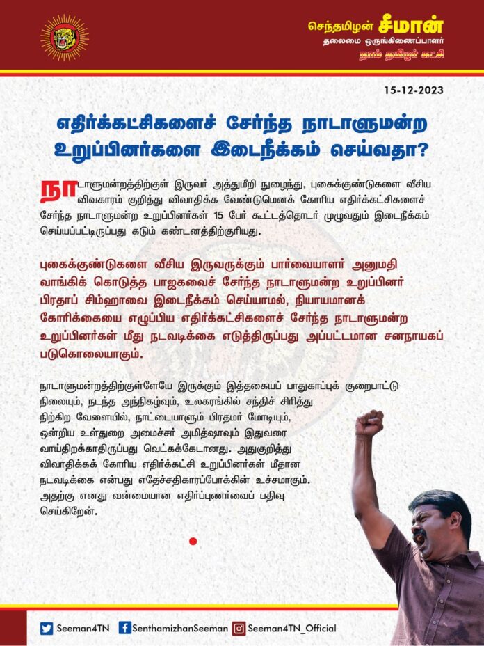 நாடாளுமன்றத்திற்குள் இருவர் அத்துமீறி நுழைந்து, புகைக்குண்டுகளை வீசிய விவகாரம் குறித்து விவாதிக்க வேண்டுமெனக் கோரிய எதிர்க்கட்சிகளைச் சேர்ந்த நாடாளுமன்ற உறுப்பினர்கள் 15 பேர் கூட்டத்தொடர் முழுவதும் இடைநீக்கம் செய்யப்பட்டிருப்பது கடும் கண்டனத்திற்குரியது.
புகைக்குண்டுகளை வீசிய இருவருக்கும் பார்வையாளர் அனுமதி வாங்கிக் கொடுத்த பாஜகவைச் சேர்ந்த நாடாளுமன்ற உறுப்பினர் பிரதாப் சிம்ஹாவை இடைநீக்கம் செய்யாமல், நியாயமானக் கோரிக்கையை எழுப்பிய எதிர்க்கட்சிகளைச் சேர்ந்த நாடாளுமன்ற உறுப்பினர்கள் மீது நடவடிக்கை எடுத்திருப்பது அப்பட்டமான சனநாயகப் படுகொலையாகும்.
நாடாளுமன்றத்திற்குள்ளேயே இருக்கும் இத்தகையப் பாதுகாப்புக் குறைபாட்டு நிலையும், நடந்த அந்நிகழ்வும், உலகரங்கில் சந்திச் சிரித்து நிற்கிற வேளையில், நாட்டையாளும் பிரதமர் மோடியும், ஒன்றிய உள்துறை அமைச்சர் அமித்ஷாவும் இதுவரை வாய்திறக்காதிருப்பது வெட்கக்கேடானது. அதுகுறித்து விவாதிக்கக் கோரிய எதிர்க்கட்சி உறுப்பினர்கள் மீதான நடவடிக்கை என்பது எதேச்சதிகாரப்போக்கின் உச்சமாகும். அதற்கு எனது வன்மையான எதிர்ப்புணர்வைப் பதிவுசெய்கிறேன்.
The suspension of 15 MPs from various opposition parties for the entire winter session who demanded a discussion on the issue of two persons who intruded into Parliament and threw smoke bombs is highly condemnable. Not suspending BJP MP Pratap Simha, who gave visitors' passes to the intruders who hurled smoke bombs, but acting against MPs of opposition parties who raised a legitimate demand is a blatant murder of democracy.
It is a matter of shame for the country. Prime Minister Narendra Modi and Union Home Minister Amit Shah have been keeping their mouths shut at a time when there is such a security lapse within Parliament and the world is laughing at India. The action against opposition members who demanded a discussion on it is the height of authoritarianism. I record my strong opposition to it.
- Senthamizhan Seeman
Chief Coordinator | NTK