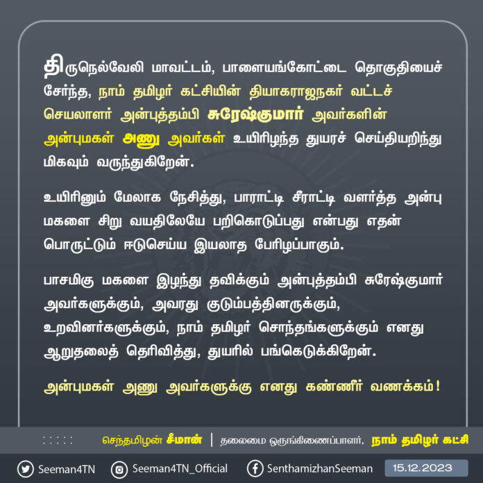 திருநெல்வேலி மாவட்டம், பாளையங்கோட்டை தொகுதியைச் சேர்ந்த, நாம் தமிழர் கட்சியின் தியாகராஜநகர் வட்டச் செயலாளர் அன்புத்தம்பி சுரேஷ்குமார் அவர்களின் அன்புமகள் அணு அவர்கள் உயிரிழந்த துயரச் செய்தியறிந்து மிகவும் வருந்துகிறேன்.
உயிரினும் மேலாக நேசித்து, பாராட்டி சீராட்டி வளர்த்த அன்பு மகளை சிறு வயதிலேயே பறிகொடுப்பது என்பது எதன் பொருட்டும் ஈடுசெய்ய இயலாத பேரிழப்பாகும். பாசமிகு மகளை இழந்து தவிக்கும் அன்புத்தம்பி சுரேஷ்குமார் அவர்களுக்கும், அவரது குடும்பத்தினருக்கும், உறவினர்களுக்கும், நாம் தமிழர் சொந்தங்களுக்கும் எனது ஆறுதலைத் தெரிவித்து, துயரில் பங்கெடுக்கிறேன்.
அன்புமகள் அணு அவர்களுக்கு எனது கண்ணீர் வணக்கம்!