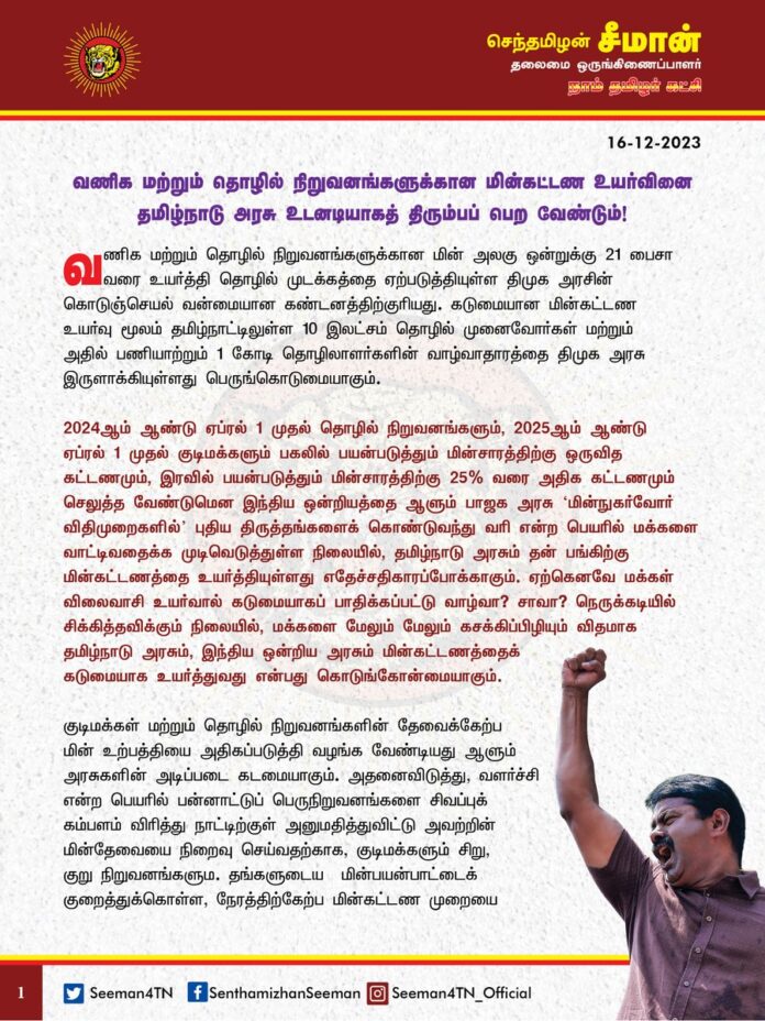 வணிக மற்றும் தொழில் நிறுவனங்களுக்கான மின்கட்டண உயர்வினை தமிழ்நாடு அரசு உடனடியாகத் திரும்பப்பெற வேண்டும்!
@CMOTamilnadu @mkstalin
வணிக மற்றும் தொழில் நிறுவனங்களுக்கான மின் அலகு ஒன்றுக்கு 21 பைசா வரை உயர்த்தி தொழில் முடக்கத்தை ஏற்படுத்தியுள்ள திமுக அரசின் கொடுஞ்செயல் வன்மையான கண்டனத்திற்குரியது. கடுமையான மின்கட்டண உயர்வு மூலம் தமிழ்நாட்டிலுள்ள 10 இலட்சம் தொழில் முனைவோர்கள் மற்றும் அதில் பணியாற்றும் 1 கோடி தொழிலாளர்களின் வாழ்வாதாரத்தை திமுக அரசு இருளாக்கியுள்ளது பெருங்கொடுமையாகும்.
2024ஆம் ஆண்டு ஏப்ரல் 1 முதல் தொழில் நிறுவனங்களும், 2025ஆம் ஆண்டு ஏப்ரல் 1 முதல் குடிமக்களும் பகலில் பயன்படுத்தும் மின்சாரத்திற்கு ஒருவித கட்டணமும், இரவில் பயன்படுத்தும் மின்சாரத்திற்கு 25% வரை அதிக கட்டணமும் செலுத்த வேண்டுமென இந்திய ஒன்றியத்தை ஆளும் பாஜக அரசு ‘மின்நுகர்வோர் விதிமுறைகளில்’ புதிய திருத்தங்களைக் கொண்டுவந்து வரி என்ற பெயரில் மக்களை வாட்டிவதைக்க முடிவெடுத்துள்ள நிலையில், தமிழ்நாடு அரசும் தன் பங்கிற்கு மின்கட்டணத்தை உயர்த்தியுள்ளது எதேச்சதிகாரப்போக்காகும்.
ஏற்கெனவே மக்கள் விலைவாசி உயர்வால் கடுமையாகப் பாதிக்கப்பட்டு் வாழ்வா? சாவா? நெருக்கடியில் சிக்கித்தவிக்கும் நிலையில், மக்களை மேலும் மேலும் கசக்கிப்பிழியும் விதமாக தமிழ்நாடு அரசும், இந்திய ஒன்றிய அரசும் மின்கட்டணத்தைக் கடுமையாக உயர்த்துவது என்பது கொடுங்கோன்மையாகும்.
குடிமக்கள் மற்றும் தொழில் நிறுவனங்களின் தேவைக்கேற்ப மின் உற்பத்தியை அதிகப்படுத்தி வழங்க வேண்டியது ஆளும் அரசுகளின் அடிப்படை கடமையாகும். அதனைவிடுத்து, வளர்ச்சி என்ற பெயரில் பன்னாட்டுப் பெருநிறுவனங்களை சிவப்புக் கம்பளம் விரித்து நாட்டிற்குள் அனுமதித்துவிட்டு அவற்றின் மின்தேவையை நிறைவு செய்வதற்காக, குடிமக்களும் சிறு, குறு நிறுவனங்களும. தங்களுடைய மின்பயன்பாட்டைக் குறைத்துக்கொள்ள, நேரத்திற்கேற்ப மின்கட்டண முறையை நடைமுறைப்படுத்தத் துடிப்பது அரசின் நிர்வாகத் திறமையின்மையையே வெளிக்காட்டுகிறது.
ஏற்கெனவே, மோடி அரசு கொண்டுவந்த ஜி.எஸ்.டி வரிவிதிப்பு, பணமதிப்பிழப்பு ஆகியவற்றால் உள்நாட்டு சிறு-குறு தொழில்முனைவோர்கள் பெரும் நட்டத்திற்கு ஆளாகியுள்ள சூழ்நிலையில், நேரத்திற்கேற்ப மின்கட்டண முறையானது அத்தொழில்களை அடியோடு அழித்தொழிக்கவே வழிவகுக்கும். எனவே, நேரத்திற்கேற்ப மின்கட்டண நிர்ணயம் என்பது தனியார் மின் உற்பத்தி நிறுவனங்கள் இலாபமீட்ட மட்டுமே உதவுமேயன்றி, நாட்டு மக்களுக்கு துளியளவும் பயன்படபோவதில்லை. ஆனால், தமிழ்நாடு மின்வாரியம், நேரத்திற்கேற்ப மின்கட்டண முறையால் தமிழ்நாட்டு மக்களுக்கு எவ்வித பாதிப்பும் ஏற்படாது என்று விளக்கமளித்து, பாஜகவின் சதித்திட்டத்திற்கு திமுக அரசும் துணைபோவது தமிழ்நாடு தொழில் முனைவோருக்குச் செய்கின்ற பச்சைத்துரோகமாகும்.
ஆகவே, வணிக மற்றும் தொழில் அமைப்புகளுக்கான மின்கட்டண உயர்வினை தமிழ்நாடு அரசும், நேரத்திற்கேற்ப மின்கட்டண முறையினை இந்திய ஒன்றியத்தை ஆளும் பாஜக அரசும் உடனடியாகக் கைவிட வேண்டுமென நாம் தமிழர் கட்சி சார்பாக வலியுறுத்துகிறேன்.
மேலும், தமிழ்நாடு அரசின் மின் கட்டண உயர்வினைத் திரும்பப்பெறக்கோரி தமிழ்நாடு தொழில்துறை மின்நுகர்வோர்கள் கூட்டமைப்பு முன்னெடுக்கும் மனித சங்கிலி உள்ளிட்ட அனைத்து அறப்போராட்டங்களுக்கும் நாம் தமிழர் கட்சி தமது முழுமையான ஆதரவைத் தெரிவிப்பதோடு, நியாயமான கோரிக்கைகள் வெல்லும்வரை தோள்கொடுத்து துணைநிற்கும் என்றும் உறுதியளிக்கிறேன்.
- செந்தமிழன் சீமான்
தலைமை ஒருங்கிணைப்பாளர்
நாம் தமிழர் கட்சி