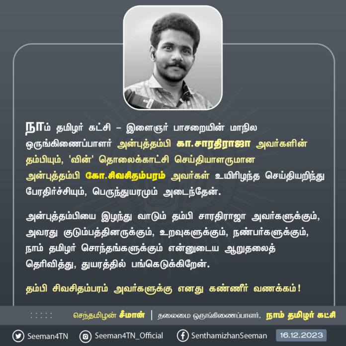 நாம் தமிழர் கட்சி - இளைஞர் பாசறையின் மாநில ஒருங்கிணைப்பாளர் அன்புத்தம்பி கா.சாரதிராஜா அவர்களின் தம்பியும், 'வின்' தொலைக்காட்சி செய்தியாளருமான அன்புத்தம்பி கோ.சிவசிதம்பரம் அவர்கள் உயிரிழந்த செய்தியறிந்து பேரதிர்ச்சியும், பெருந்துயரமும் அடைந்தேன்.
அன்புத்தம்பியை இழந்து வாடும் தம்பி சாரதிராஜா அவர்களுக்கும், அவரது குடும்பத்தினருக்கும், உறவுகளுக்கும், நண்பர்களுக்கும், நாம் தமிழர் சொந்தங்களுக்கும் என்னுடைய ஆறுதலைத் தெரிவித்து, துயரத்தில் பங்கெடுக்கிறேன்.
தம்பி சிவசிதம்பரம் அவர்களுக்கு எனது கண்ணீர் வணக்கம்!