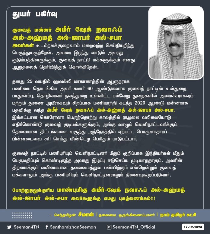 குவைத் மன்னர் அமீர்
ஷேக் நவாஃப் அல்-அஹ்மத் அல்-ஜாபர் அல்-சபா அவர்கள் உடல்நலக் குறைவால் மறைவுற்ற செய்தியறிந்து பெருந்துயருற்றேன்.
அவரை இழந்து வாடும் அவரது குடும்பத்தினருக்கும், குவைத் நாட்டு மக்களுக்கும் எனது ஆறுதலைத் தெரிவித்துக் கொள்கிறேன்.
தனது 25 வயதில் ஹவல்லி மாகாணத்தின் ஆளுநராக பணியை தொடங்கிய அவர் சுமார் 60 ஆண்டுகளாக குவைத் நாட்டின் உள்துறை, பாதுகாப்பு, தொழிலாளர் நலத்துறை உள்ளிட்ட பல்வேறு துறைகளில் அமைச்சராகவும் மற்றும் துணை அமீராகவும் சிறப்பாக பணியாற்றி கடந்த 2020 ஆண்டு மன்னராக பதவிக்கு வந்த அமீர்
ஷேக் நவாஃப் அல்-அஹ்மத் அல்-ஜாபர் அல்-சபா, இக்கட்டான கொரோனா பெருந்தொற்று காலத்தில் சூழலை வலிமையோடு எதிர்கொண்டு குவைத் குடிமக்களுக்கும், அங்கு வாழும் வெளிநாட்டவர்க்கும் தேவையான திட்டங்களை வகுத்து அந்நேரத்தில் ஏற்பட்ட பொருளாதாரப் பின்னடைவை சரி செய்து மீண்டெழ பெரிதும் பாடுபட்டார். குவைத் நாட்டில் பணிபுரியும் வெளிநாட்டினர் மீதும் குறிப்பாக இந்தியர்கள் மீதும் பெருமதிப்பும் கொண்டிருந்த அவரது இழப்பு ஈடுசெய்ய முடியாததாகும்.
அவரின் திறமைக்கும் வலிமையான தலைமைத்துவ பண்பிற்கும் என்றென்றும் குவைத் மக்களாலும் அங்கு பணிபுரியும் வெளிநாட்டினராலும் நினைவுகூறப்படுவார்.
போற்றுதலுக்குரிய
மாண்புமிகு அமீர் ஷேக் நவாஃப் அல்-அஹ்மத் அல்-ஜாபர் அல்-சபா அவர்களுக்கு
எமது புகழ்வணக்கம்!
- செந்தமிழன் சீமான்
தலைமை ஒருங்கிணைப்பாளர்
நாம் தமிழர் கட்சி
I am deeply saddened to learn of the passing away of Sheikh Nawaf al-Ahmad al-Jaber al-Sabah due to ill health.
He started his career as governor of Havally province at the age of 25 and served as minister and deputy emir in Kuwait’s various departments, including home, defense, and labor welfare, for nearly 60 years.
Sheikh Nawaf Al-Ahmad Al-Jaber Al-Sabah, during the difficult COVID-19 pandemic, promptly responded to the crisis situation and worked hard to make necessary plans for Kuwaiti citizens and foreigners living there to recover from the economic slowdown. His loss was irreparable. He had great respect for foreigners working in Kuwait, especially Indians.
He will forever be remembered by the people of Kuwait and the foreigners who work there for his strong leadership qualities and the skill set he possessed.
My deepest condolences to the bereaved family of Hon’ble Emir Sheikh Nawaf Al-Ahmad Al-Zafar Al-Sabah and the people of Kuwait.
- Senthamizhan Seeman
Chief Coordinator | NTK