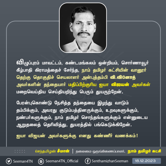 விழுப்புரம் மாவட்டம், கண்டமங்கலம் ஒன்றியம், சொர்ணாவூர் கீழ்பாதி கிராமத்தைச் சேர்ந்த நாம் தமிழர் கட்சியின் வானூர் தெற்கு தொகுதிச் செயலாளர் அன்புத்தம்பி வி.வினோத் அவர்களின் தந்தையார் மதிப்பிற்குரிய ஐயா விஜயன் அவர்கள் மறைவெய்திய செய்தியறிந்து பெரும் துயருற்றேன்.
பேரன்புகொண்டு நேசித்த தந்தையை இழந்து வாடும் தம்பிக்கும், அவரது குடும்பத்தினருக்கும், உறவுகளுக்கும், நண்பர்களுக்கும், நாம் தமிழர் சொந்தங்களுக்கும் என்னுடைய ஆறுதலைத் தெரிவித்து, துயரத்தில் பங்கெடுக்கிறேன்.
ஐயா விஜயன் அவர்களுக்கு எனது கண்ணீர் வணக்கம்!