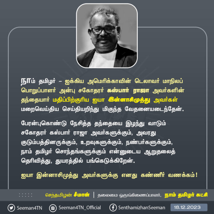 நாம் தமிழர் - ஐக்கிய அமெரிக்காவின் டெலாவர் மாநிலப் பொறுப்பாளர் அன்பு சகோதரர் கஸ்பார் ராஜா அவர்களின் தந்தையார் மதிப்பிற்குரிய ஐயா இன்னாசிமுத்து அவர்கள் மறைவெய்திய செய்தியறிந்து மிகுந்த வேதனையடைந்தேன்.
பேரன்புகொண்டு நேசித்த தந்தையை இழந்து வாடும் சகோதரர் கஸ்பார் ராஜா அவர்களுக்கும், அவரது குடும்பத்தினருக்கும், உறவுகளுக்கும், நண்பர்களுக்கும், நாம் தமிழர் சொந்தங்களுக்கும் என்னுடைய ஆறுதலைத் தெரிவித்து, துயரத்தில் பங்கெடுக்கிறேன்.
ஐயா இன்னாசிமுத்து அவர்களுக்கு எனது கண்ணீர் வணக்கம்!
