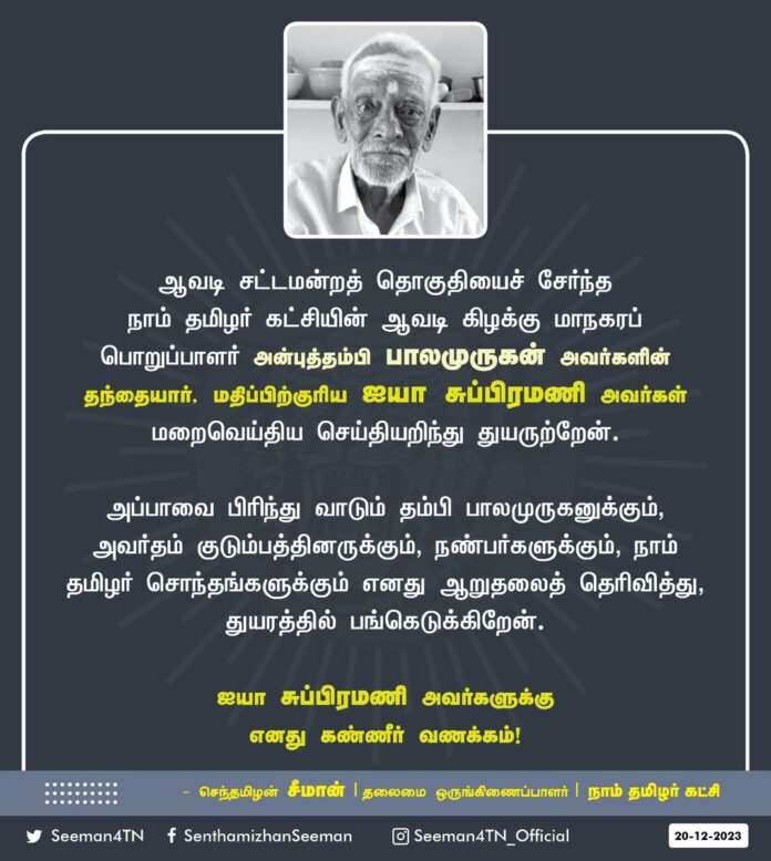 ஆவடி சட்டமன்றத் தொகுதியைச் சேர்ந்த நாம் தமிழர் கட்சியின் ஆவடி கிழக்கு மாநகரப் பொறுப்பாளர் அன்புத்தம்பி பாலமுருகன் அவர்களின் தந்தையார், மதிப்பிற்குரிய ஐயா சுப்பிரமணி அவர்கள் மறைவெய்திய செய்தியறிந்து துயருற்றேன்.
அப்பாவை பிரிந்து வாடும் தம்பி பாலமுருகனுக்கும், அவர்தம் குடும்பத்தினருக்கும், நண்பர்களுக்கும், நாம் தமிழர் சொந்தங்களுக்கும் எனது ஆறுதலைத் தெரிவித்து, துயரத்தில் பங்கெடுக்கிறேன்.
ஐயா சுப்பிரமணி அவர்களுக்கு எனது கண்ணீர் வணக்கம்!