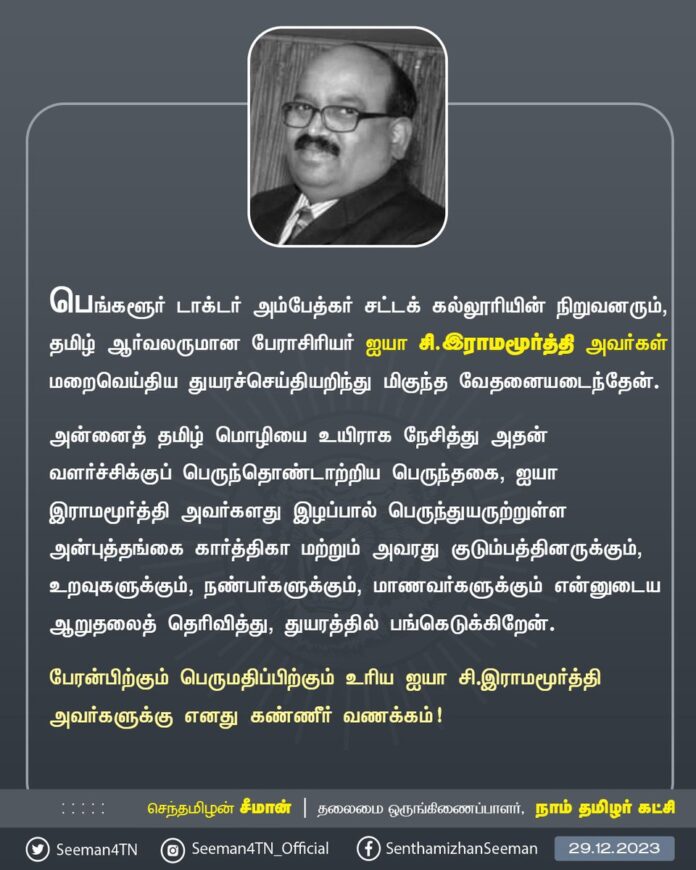 பெங்களூர் டாக்டர் அம்பேத்கர் சட்டக் கல்லூரியின் நிறுவனரும், தமிழ் ஆர்வலருமான பேராசிரியர் ஐயா சி.இராமமூர்த்தி அவர்கள் மறைவெய்திய துயரச்செய்தியறிந்து மிகுந்த வேதனையடைந்தேன்.
அன்னைத் தமிழ் மொழியை உயிராக நேசித்து அதன் வளர்ச்சிக்குப் பெருந்தொண்டாற்றிய பெருந்தகை, ஐயா இராமமூர்த்தி அவர்களது இழப்பால் பெருந்துயருற்றுள்ள அன்புத்தங்கை கார்த்திகா மற்றும் அவரது குடும்பத்தினருக்கும், உறவுகளுக்கும், நண்பர்களுக்கும், மாணவர்களுக்கும் என்னுடைய ஆறுதலைத் தெரிவித்து, துயரத்தில் பங்கெடுக்கிறேன்.
பேரன்பிற்கும் பெருமதிப்பிற்கும் உரிய ஐயா சி.இராமமூர்த்தி அவர்களுக்கு எனது கண்ணீர் வணக்கம்!