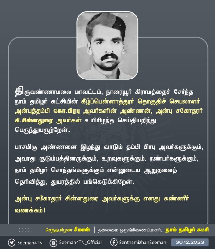 திருவண்ணாமலை மாவட்டம், நாரையூர் கிராமத்தைச் சேர்ந்த நாம் தமிழர் கட்சியின் கீழ்ப்பென்னாத்தூர் தொகுதிச் செயலாளர் அன்புத்தம்பி கோ.பிரபு அவர்களின் அண்ணன், அன்பு சகோதரர் கி.சின்னதுரை அவர்கள் உயிரிழந்த செய்தியறிந்து பெருந்துயருற்றேன்.
பாசமிகு அண்ணனை இழந்து வாடும் தம்பி பிரபு அவர்களுக்கும், அவரது குடும்பத்தினருக்கும், உறவுகளுக்கும், நண்பர்களுக்கும், நாம் தமிழர் சொந்தங்களுக்கும் என்னுடைய ஆறுதலைத் தெரிவித்து, துயரத்தில் பங்கெடுக்கிறேன்.
அன்பு சகோதரர் சின்னதுரை அவர்களுக்கு எனது கண்ணீர் வணக்கம்!