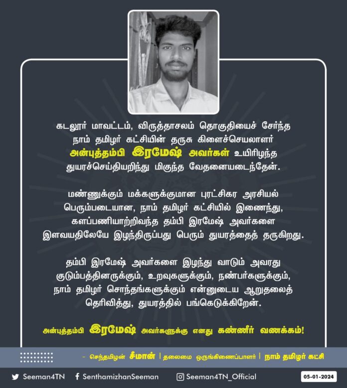 கடலூர் மாவட்டம், விருத்தாசலம் தொகுதியைச் சேர்ந்த நாம் தமிழர் கட்சியின் தருசு கிளைச்செயலாளர் அன்புத்தம்பி இரமேஷ் அவர்கள் உயிரிழந்த துயரச்செய்தியறிந்து மிகுந்த வேதனையடைந்தேன்.
மண்ணுக்கும் மக்களுக்குமான புரட்சிகர அரசியல் பெரும்படையான, நாம் தமிழர் கட்சியில் இணைந்து, களப்பணியாற்றிவந்த தம்பி இரமேஷ் அவர்களை இளவயதிலேயே இழந்திருப்பது பெரும் துயரத்தைத் தருகிறது.
தம்பி இரமேஷ் அவர்களை இழந்து வாடும் அவரது குடும்பத்தினருக்கும், உறவுகளுக்கும், நண்பர்களுக்கும், நாம் தமிழர் சொந்தங்களுக்கும் என்னுடைய ஆறுதலைத் தெரிவித்து, துயரத்தில் பங்கெடுக்கிறேன்.
அன்புத்தம்பி இரமேஷ் அவர்களுக்கு எனது கண்ணீர் வணக்கம்!