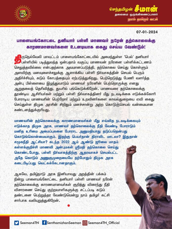பாளையங்கோட்டை தனியார் பள்ளி மாணவர் நரேன் தற்கொலைக்கு காரணமானவர்களை உடனடியாக கைது செய்ய வேண்டும்!
@CMOTamilnadu
@mkstalin
திருநெல்வேலி மாவட்டம் பாளையங்கோட்டையில் அமைந்துள்ள 'பெல்' தனியார் பள்ளியில் படித்துவந்த ஒன்பதாம் வகுப்பு மாணவன் நரேனை பள்ளிக்கட்டணம் செலுத்தவில்லை என்பதற்காக அவமானப்படுத்தி, தற்கொலை செய்துகொள்ளும்
அளவிற்கு மனவுளைச்சலுக்கு ஆளாக்கிய பள்ளி நிர்வாகத்தின் செயல் பெரும் அதிர்ச்சியும், கடும் கோவத்தையும் ஏற்படுத்துகிறது. பெற்றெடுத்து பேணி வளர்த்த அன்பு பிள்ளையை இழந்துவாடும் மாணவர் நரேனின் பெற்றொருக்கு எனது ஆறுதலைத் தெரிவித்து, துயரில் பங்கெடுக்கிறேன்.
மாணவரை தற்கொலைக்கு தூண்டிய ஆசிரியர்கள் மற்றும் பள்ளி நிர்வாகத்தினர் மீது நடவடிக்கை எடுக்கக்கோரி போராடிய மாணவரின் பெற்றோர் மற்றும் உறவினர்களை காவல்துறையை ஏவி கைது செய்துள்ள திமுக அரசின் சிறிதும் மனச்சான்று அற்ள கொடுஞ்செயல் வன்மையான கண்டனத்துக்குரியது.
மாணவரின் தற்கொலைக்கு காரணமானவர்கள் மீது எவ்வித நடவடிக்கையும் எடுக்காத திமுக அரசு, மாணவர் தற்கொலைக்கு நீதி வேண்டி போராடும் மனித உரிமை அமைப்புகளை போராட அனுமதியாது தடுப்பதென்பது கொடுங்கொன்மையாகும். இதற்கு பெயர்தான் திராவிட மாடலா? இதுதான் சமூகநீதி ஆட்சியா? கடந்த 2022 ஆம் ஆண்டு ஜூலை மாதம் கள்ளக்குறிச்சி மாணவி அன்புமகள் ஸ்ரீமதி தற்கொலை செய்துகொண்டபோது, பள்ளி நிர்வாகத்திற்கு ஆதரவாகச் செயல்பட்ட அதே கொடும் அணுகுமுறையையே தற்போதும் திமுக அரசு கடைபிடிப்பது. வெட்கக்கேடானதாகும்.
ஆகவே, தமிழ்நாடு அரசு இனியாவது அறத்தின் பக்கம் நின்று பாளையங்கோட்டை தனியார் பள்ளி மாணவர் நரேன் தற்கொலைக்கு காரணமானவர்கள் குறித்து விரைந்து நீதிவிசாரணை செய்து குற்றவாளிகளுக்கு சட்டப்படி கடும் தண்டனை பெற்றுத்தர வேண்டுமென்று நாம் தமிழர் கட்சி சார்பாக வலியுறுத்துகிறேன்.