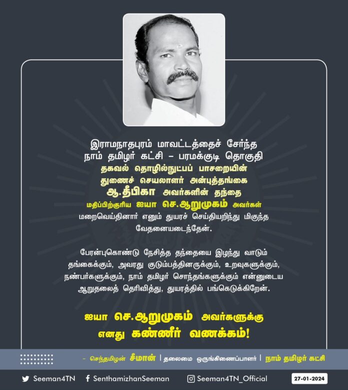 இராமநாதபுரம் மாவட்டத்தைச் சேர்ந்த நாம் தமிழர் கட்சி - பரமக்குடி தொகுதி தகவல் தொழில்நுட்பப் பாசறையின் துணைச் செயலாளர் அன்புத்தங்கை ஆ.தீபிகா அவர்களின் தந்தை மதிப்பிற்குரிய ஐயா செ.ஆறுமுகம் அவர்கள் மறைவெய்தினார் எனும் துயரச்செய்தியறிந்து மிகுந்த வேதனையடைந்தேன்.
பேரன்புகொண்டு நேசித்த தந்தையை இழந்து வாடும் தங்கைக்கும், அவரது குடும்பத்தினருக்கும், உறவுகளுக்கும், நண்பர்களுக்கும், நாம் தமிழர் சொந்தங்களுக்கும் என்னுடைய ஆறுதலைத் தெரிவித்து, துயரத்தில் பங்கெடுக்கிறேன்.
ஐயா செ.ஆறுமுகம் அவர்களுக்கு எனது கண்ணீர் வணக்கம்!