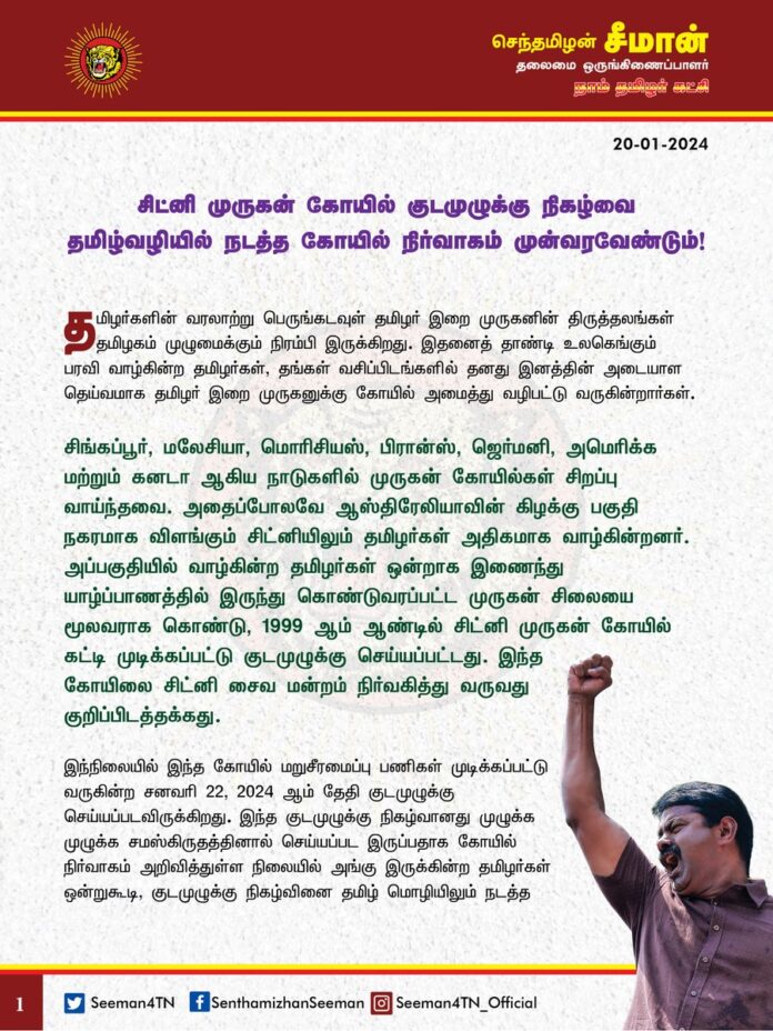 சிட்னி முருகன் கோயில் குடமுழுக்கு நிகழ்வை தமிழ்வழியில் நடத்த கோயில் நிர்வாகம் முன்வரவேண்டும்!
தமிழர்களின் வரலாற்று பெருங்கடவுள் தமிழர் இறை முருகனின் திருத்தலங்கள் தமிழகம் முழுமைக்கும் நிரம்பி இருக்கிறது. இதனைத் தாண்டி உலகெங்கும் பரவி வாழ்கின்ற தமிழர்கள், தங்கள் வசிப்பிடங்களில் தனது இனத்தின் அடையாள தெய்வமாக தமிழர் இறை முருகனுக்கு கோயில் அமைத்து வழிபட்டு வருகின்றார்கள். சிங்கப்பூர், மலேசியா, மொரிசியஸ், பிரான்ஸ், ஜெர்மனி, அமெரிக்க மற்றும் கனடா ஆகிய நாடுகளில் முருகன் கோயில்கள் சிறப்பு வாய்ந்தவை. அதைப்போலவே ஆஸ்திரேலியாவின் கிழக்கு பகுதி நகரமாக விளங்கும் சிட்னியிலும் தமிழர்கள் அதிகமாக வாழ்கின்றனர். அப்பகுதியில் வாழ்கின்ற தமிழர்கள் ஒன்றாக இணைந்து யாழ்ப்பாணத்தில் இருந்து கொண்டுவரப்பட்ட முருகன் சிலையை மூலவராக கொண்டு, 1999 ஆம் ஆண்டில் சிட்னி முருகன் கோயில் கட்டி முடிக்கப்பட்டு குடமுழுக்கு செய்யப்பட்டது. இந்த கோயிலை சிட்னி சைவ மன்றம் நிர்வகித்து வருவது குறிப்பிடத்தக்கது.
இந்நிலையில் இந்த கோயில் மறுசீரமைப்பு பணிகள் முடிக்கப்பட்டு வருகின்ற சனவரி 22, 2024 ஆம் தேதி குடமுழுக்கு செய்யப்படவிருக்கிறது. இந்த குடமுழுக்கு நிகழ்வானது முழுக்க முழுக்க சமஸ்கிருதத்தினால் செய்யப்பட இருப்பதாக கோயில் நிர்வாகம் அறிவித்துள்ள நிலையில் அங்கு இருக்கின்ற தமிழர்கள் ஒன்றுகூடி, குடமுழுக்கு நிகழ்வினை தமிழ் மொழியிலும் நடத்த வேண்டும் என்று ஒருமாதத்திற்கு முன்பாகவே கோரிக்கை வைத்து இருக்கின்றனர். அவர்களின் கோரிக்கை மீது இதுநாள் வரை கோயில் நிர்வாகம் எந்த பதிலும் கூறாமல் அவமதிப்பதோடு, சமஸ்கிருதத்தில் நடத்தும் பணியைத் தீவிரப்படுத்தியுள்ளது. தமிழ்க்கடவுள் முருகனுக்கு தமிழில் குடமுழுக்கு செய்ய மறுக்கும் கோயில் நிர்வாகத்தின் செயல் வன்மையாக கண்டிக்கத்தக்கது.
கோயில் நிர்வாகம் உடனடியாக தன்னுடைய எதேச்சதிகாரப் போக்கினை மாற்றிக்கொண்டு சிட்னி முருகன் கோயில் குடமுழுக்கு நன்னீராட்டு நிகழ்வினை தமிழ் மொழியிலும் நடத்தி தமிழர் இறை முருகனின் பெருமைகாத்திட கோருகிறேன்.
ஆஸ்திரேலியா வாழ் தமிழர்கள் அனைவரும் ஒன்றிணைந்து இந்த கோரிக்கையை வென்றுமுடிக்க வேண்டும் என்ற எனது பெருவிருப்பத்தையும் தெரிவித்துக் கொள்கிறேன்.
- செந்தமிழன் சீமான்
தலைமை ஒருங்கிணைப்பாளர்
நாம்தமிழர் கட்சி