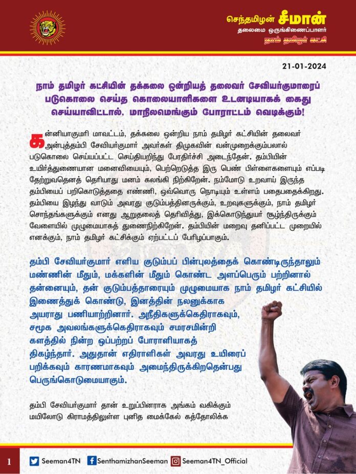நாம் தமிழர் கட்சியின் தக்கலை ஒன்றியத் தலைவர் சேவியர்குமாரைப் படுகொலை செய்த கொலையாளிகளை உடனடியாகக் கைதுசெய்யாவிட்டால், மாநிலமெங்கும் போராட்டம் வெடிக்கும்!
@CMOTamilnadu @mkstalin
கன்னியாகுமரி மாவட்டம், தக்கலை ஒன்றிய நாம் தமிழர் கட்சியின் தலைவர் அன்புத்தம்பி சேவியர்குமார் அவர்கள் திமுகவின் வன்முறைக்கும்பலால் படுகொலை செய்யப்பட்ட செய்தியறிந்து பேரதிர்ச்சி அடைந்தேன். தம்பியின் உயிர்த்துணையான மனைவியையும், பெற்றெடுத்த இரு பெண் பிள்ளைகளையும் எப்படி தேற்றுவதெனத் தெரியாது மனம் கலங்கி நிற்கிறேன். நம்மோடு உறவாய் இருந்த தம்பியைப் பறிகொடுத்ததை எண்ணி, ஒவ்வொரு நொடியும் உள்ளம் பதைபதைக்கிறது. தம்பியை இழந்து வாடும் அவரது குடும்பத்தினருக்கும், உறவுகளுக்கும், நாம் தமிழர் சொந்தங்களுக்கும் எனது ஆறுதலைத் தெரிவித்து, இக்கொடுந்துயர் சூழ்ந்திருக்கும் வேளையில் முழுமையாகத் துணைநிற்கிறேன். தம்பியின் மறைவு தனிப்பட்ட முறையில் எனக்கும், நாம் தமிழர் கட்சிக்கும் ஏற்பட்டப் பேரிழப்பாகும்.
தம்பி சேவியர்குமார் எளிய குடும்பப் பின்புலத்தைக் கொண்டிருந்தாலும் மண்ணின் மீதும், மக்களின் மீதும் கொண்ட அளப்பெரும் பற்றினால் தன்னையும், தன் குடும்பத்தாரையும் முழுமையாக நாம் தமிழர் கட்சியில் இணைத்துக் கொண்டு, இனத்தின் நலனுக்காக அயராது பணியாற்றினார். அநீதிகளுக்கெதிராகவும், சமூக அவலங்களுக்கெதிராகவும் சமரசமின்றி களத்தில் நின்ற ஒப்பற்றப் போராளியாகத் திகழ்ந்தார். அதுதான் எதிராளிகள் அவரது உயிரைப் பறிக்கவும் காரணமாகவும் அமைந்திருக்கிறதென்பது பெருங்கொடுமையாகும். தம்பி சேவியர்குமார் தான் உறுப்பினராக அங்கம் வகிக்கும் மயிலோடு கிராமத்திலுள்ள புனித மைக்கேல் கத்தோலிக்க தேவாலயத்தில் நடக்கும் முறைகேடுகளைக் கேள்விகேட்டதாலும், திமுகவினரின் மோசடித்தனங்களைத் தோலுரித்து சமூக வலைத்தளங்களில் பதிவிட்டதாலும் திமுகவின் ஒன்றியச் செயலாளர் ரமேஷ்பாபு என்பவருக்கு இவர் மீது முன்விரோதம் ஏற்பட்டிருக்கிறது. திமுகவினர் செய்த நிர்வாகச் சீர்கேடுகளைத் தொடர்ச்சியாகத் தட்டிக்கேட்டதால் அவருக்கு அச்சுறுத்தல்களும், கொலை மிரட்டல்களும் விடுக்கப்பட்டுள்ளன. இதுகுறித்து தம்பி சேவியர்குமார் காவல்நிலையத்தில் புகாரளித்து தனது உயிருக்கு அச்சுறுத்தல் இருப்பதாகக் கூறியும் ஆளும் கட்சியின் அதிகார அத்துமீறலால் எவ்வித நடவடிக்கையும் எடுக்கப்படவில்லை என்பதன் மூலம் அரச நிர்வாகத்தின் பாராமுகத்தை அறிந்துகொள்ளலாம்.
அதிகாரத்தைத் தவறாகப் பயன்படுத்தி, பழிவாங்கும் நோக்கோடு தம்பி சேவியர்குமாரின் மனைவி எமிலியை ஏற்கனவே ஆசிரியர் பணியிலிருந்து இடைநீக்கம் செய்த நிலையில், கடந்த 10 நாட்களுக்கு முன்பு தம்பி சேவியர்குமாருக்கு ஆபாசமாகப் பேசியும், கொலைமிரட்டலும் விடுத்துள்ளார் திமுகவின் ஒன்றியச் செயலாளர் ரமேஷ்பாபு. இந்நிலையில், நேற்று தம்பி சேவியர்குமாரை அலைபேசியில் பேசி அழைத்து, திமுக ஒன்றியச் செயலாளர் ரமேஷ்பாபு, பங்குத்தந்தை ராபின்சன், ஜஸ்டஸ் ரோக், ஜெலிஸ், வின்சென்ட், வினோ, சோனிஸ் என்கிற அபிலாஷ், எட்வின் ஜோஸ் ஆகியோர் ராபின்சன் வீட்டில் வைத்து கொடூரமாகத் தாக்கி பச்சைப்படுகொலை செய்திருக்கின்றனர். அரசியல் காழ்ப்புணர்ச்சி கொண்டு கூட்டுச்சதியின் மூலம் அரங்கேற்றப்பட்ட இக்கொடூரமான படுகொலை குரூரத்தின் உச்சம்.
மாற்றுக்கருத்துக்கொண்டோரையும், அரசின் நிர்வாக அமைப்பின் மீது விமர்சனம் கொண்டோரையும் அச்சுறுத்துவது, மிரட்டுவது எனும் கொடுங்கோன்மை நீட்சியடைந்து, ஒரு படுகொலையில் முடிந்திருக்கிறது என்பது திமுக அரசின் அதிகாரத்திமிரையே காட்டுகிறது. திமுகவினரின் வெளிப்படையான அட்டூழியமும், அடாவடித்தனமும் நெடுநாள் நீடிக்கப் போவதுமில்லை; ஆட்சியும், அதிகாரமும் திமுகவுக்கு நிரந்தரமும் இல்லை. அதிகாரம் தந்த மயக்கத்திலும், பதவிபோதை தந்த மமதையிலும் ஆட்டம் போட்டவர்கள் எல்லாம் அடங்கிப்போனது வரலாறு நெடுகிலும் பதிவுசெய்யப்பட்டிருக்கிறது. அந்த நிலை திமுகவுக்கும் ஒருநாள் உறுதியாக வரும்.
பதினான்கு ஆண்டுகாலப் பயணத்தில் நாம் தமிழர் எனும் பெரும் படையைப் பொறுப்புணர்வுடன் கூடியக் கட்டுப்பாடோடும், மிகுந்தக் கட்டுக்கோப்போடும் வழிநடத்தி வருகிறேன். தமிழர்களது உரிமைகள் பறிக்கப்படும்போதும், அண்டை மாநிலங்களில் தமிழர்கள் இனவெறி கொண்டு தாக்கப்படும்போதும், அடக்குமுறைகள் ஏவப்படும்போதும், சனநாயக வழிமுறைகளையும், அறம்சார்ந்த போராட்ட வடிவத்தையுமே முன்மொழிந்திருக்கிறேன். இலக்கு நோக்கியப் பயணத்தில் கவனம் சிதறிவிடக்கூடாதெனும் ஒற்றை நோக்கமே என்னையும், எனது பிள்ளைகளையும் மிகுந்த சனநாயகவாதிகளாக இருக்கச் செய்கிறது. ஆனால், நாங்கள் சனநாயகவாதிகளாக இருப்பதையே தங்களுக்குச் சாதகமாக்கிக் கொண்டு, எங்கள் பிள்ளைகள் மீது கொடுந்தாக்குதல்களையும், வன்முறை வெறியாட்டங்களையும் ஏவிவிட்டால், அதற்குப் பணிந்துபோகிறவர்கள் நாங்கள் இல்லை. ‘துன்பத்தை அதைத் தந்தவனுக்கே திருப்பிக் கொடு’ என்பதுதான் எங்கள் தலைவர் மேதகு வே.பிரபாகரன் அவர்கள் எங்களுக்குப் கற்பித்தப்பாடம். எங்கள் பொறுமைக்கும், சகிப்புத்தன்மைக்கும் ஒரு எல்லை உண்டு. எங்கள் குடும்பத்தில் மிகப்பெரிய இழப்பு நேர்ந்திருக்கிறது. தம்பி சேவியர்குமாரை இழந்து பரிதவித்து நிற்கிறோம். எங்களது சனநாயக உணர்வையும், அரசியல்ரீதியிலான அணுகுமுறையையும் ஒருநாளும் குறைத்து மதிப்பிட வேண்டாம். அவ்வாறு மதிப்பிட்டால், அது பெரும் எதிர்விளைவுகளை ஏற்படுத்தும்.
ஆகவே, இவ்விவகாரத்தில் தமிழ்நாட்டு முதல்வர் ஐயா ஸ்டாலின் அவர்கள் தலையிட்டு, தம்பி சேவியர்குமார் படுகொலைக்குக் காரணமான கொலையாளிகள் அத்தனைப்பேரும் கைதுசெய்யப்பட்டு, உடனடியாகக் சிறைப்படுத்தப்படுவதை உறுதிசெய்ய வேண்டும் என தமிழ்நாடு அரசை நாம் தமிழர் கட்சி சார்பாக வலியுறுத்துகிறேன். அதனைச் செய்யத் தவறினால், மாநிலம் முழுமைக்கும் பெரும் போராட்டம் வெடிக்குமென எச்சரிக்கை விடுக்கிறேன்.
- செந்தமிழன் சீமான்
தலைமை ஒருங்கிணைப்பாளர்
நாம்தமிழர் கட்சி