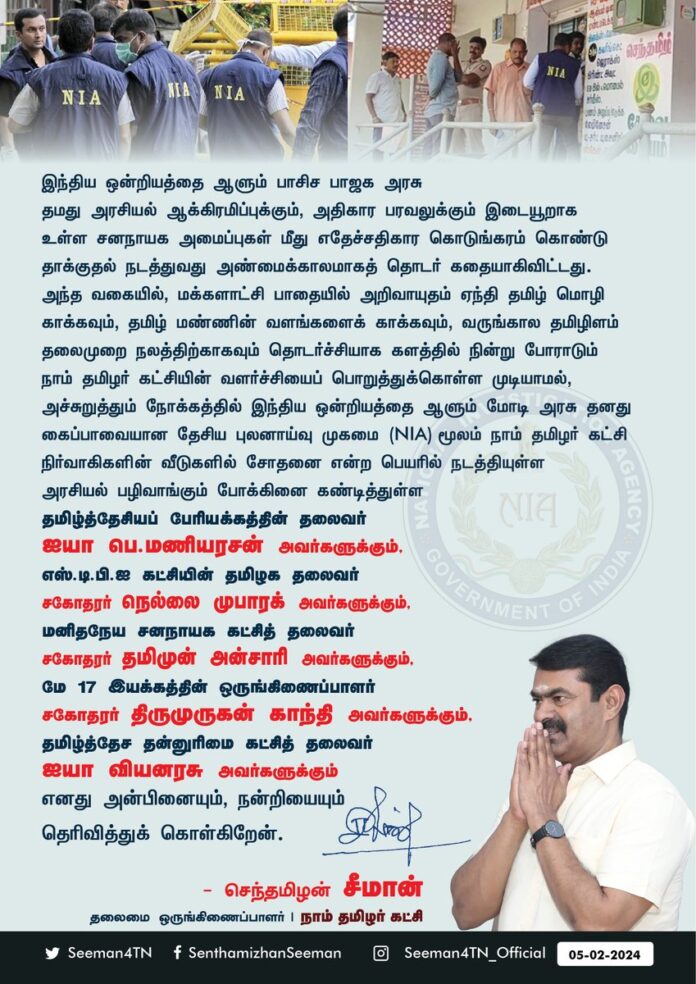 இந்திய ஒன்றியத்தை ஆளும் பாசிச பாஜக அரசு தமது அரசியல் ஆக்கிரமிப்புக்கும், அதிகாரப் பரவலுக்கும் இடையூறாக உள்ள சனநாயக அமைப்புகள் மீது எதேச்சதிகார கொடுங்கரம் கொண்டு தாக்குதல் நடத்துவது அண்மைக்காலமாகத் தொடர் கதையாகிவிட்டது.
அந்த வகையில், மக்களாட்சி பாதையில் அறிவாயுதம் ஏந்தி தமிழ் மொழி காக்கவும், தமிழ் மண்ணின் வளங்களைக் காக்கவும், வருங்கால தமிழிளம் தலைமுறை நலத்திற்காகவும் தொடர்ச்சியாக களத்தில் நின்று போராடும் நாம் தமிழர் கட்சியின் வளர்ச்சியைப் பொறுத்துக்கொள்ள முடியாமல், அச்சுறுத்தும் நோக்கத்தில் இந்திய ஒன்றியத்தை ஆளும் மோடி அரசு தனது கைப்பாவையான தேசிய புலனாய்வு முகமை (NIA) மூலம் நாம் தமிழர் கட்சி நிர்வாகிகளின் வீடுகளில் சோதனை என்ற பெயரில் நடத்தியுள்ள அரசியல் பழிவாங்கும் போக்கினைக் கண்டித்துள்ள தமிழ்த்தேசியப் பேரியக்கத்தின் தலைவர் ஐயா பெ.மணியரசன் அவர்களுக்கும், எஸ்.டி.பி.ஐ கட்சியின் தமிழகத் தலைவர் சகோதரர் நெல்லை முபாரக் அவர்களுக்கும், மனிதநேய சனநாயக கட்சித் தலைவர் சகோதரர் தமிமுன் அன்சாரி அவர்களுக்கும், மே17 இயக்கத்தின் ஒருங்கிணைப்பாளர் சகோதரர் திருமுருகன் காந்தி அவர்களுக்கும், தமிழ்த்தேச தன்னுரிமை கட்சித் தலைவர் ஐயா அ.வியனரசு அவர்களுக்கும் எனது அன்பினையும், நன்றியையும் தெரிவித்துக்கொள்கிறேன்.
- செந்தமிழன் சீமான்
தலைமை ஒருங்கிணைப்பாளர்
நாம் தமிழர் கட்சி
@Tamizhdesiyam @nellai_mubarak @ThamimunansariM @thiruja2009 @Viyanarasu