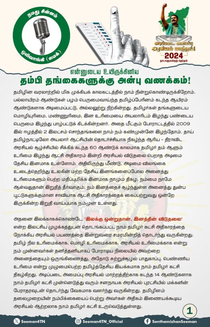 என்னுடைய உயிருக்கினிய தம்பி தங்கைகளுக்கு அன்பு வணக்கம்!
தமிழின வரலாற்றில் மிக முக்கியக் காலகட்டத்தில் நாம் நின்றுகொண்டிருக்கிறோம். பல்லாயிரம் ஆண்டுகள் பழம் பெருமைவாய்ந்த தமிழ்ப்பேரினம் கடந்த ஆயிரம் ஆண்டுகளாக அடிமைப்பட்டு, அல்லலுற்று நிற்கின்றது. தமிழர்கள் தங்களுடைய மொழியுரிமை, மண்ணுரிமை, இன உரிமையை அயலாரிடம் இழந்து பண்டைய பெருமை இழந்து பாழ்பட்டுக் கிடக்கின்றனர். அதை மீட்கும் போராட்டத்தில் 2009 இல் ஈழத்தில் 2 இலட்சம் சொந்தங்களை நாம் நம் கண்முன்னே இழந்தோம். தாய் தமிழ்நாட்டிலோ அயலார் ஆட்சியின் தொடர்ச்சியாக நிகழ்ந்த ஆரிய - திராவிட அரசியல் சூழ்ச்சியில் சிக்கிக் கடந்த 60 ஆண்டுக் காலமாக தமிழர் தம் ஆளும் உரிமை இழந்து ஆட்சி அதிகாரம் இன்றி அரசியல் விடுதலை பெறாத அடிமை தேசிய இனமாக உள்ளோம். அதிலிருந்து மீண்டு, அடிமை விலங்கை உடைத்தெறிந்து உலகின் மற்ற தேசிய இனங்களைப்போல அனைத்து உரிமைகளும் பெற்ற மதிப்புமிக்க இனமாக நாமும் திகழ, நம்மை நாமே ஆள்வதுதான் இறுதித் தீர்வாகும்; நம் இனத்தைச் சூழ்ந்துள்ள அனைத்து துன்ப பூட்டுகளுக்குமான சாவியாக ஆட்சி அதிகாரத்தைக் கைப்பற்றுவது ஒன்றே இருக்கின்ற இறுதி வாய்ப்பாக நம்முன் உள்ளது.
அதனை இலக்காகக்கொண்டே, ‘இலக்கு ஒன்றுதான், இனத்தின் விடுதலை’ என்ற இலட்சிய முழக்கத்துடன் தொடங்கப்பட்ட நாம் தமிழர் கட்சி அதிகாரத்தை நோக்கிய அரசியல் பயணத்தை இன்றுவரை சமரமின்றித் தொடர்ந்து வருகின்றது. தமிழ் நில உரிமைக்காக, மொழி உரிமைக்காக, அரசியல் உரிமைக்காக என்று நம் முன்னவர்கள் தனித்தனியாகப் போராடிய நிலையில் அவற்றை அனைத்தையும் ஒருங்கிணைத்து, அதோடு சுற்றுச்சூழல் பாதுகாப்பு, பெண்ணிய உரிமை என்று முழுமைபெற்ற தமிழ்த்தேசிய இயக்கமாக நாம் தமிழர் கட்சி திகழ்கிறது. அடிப்படை அமைப்பு அரசியல் மாற்றத்திற்காக கடந்த 14 ஆண்டுகளாக நாம் தமிழர் கட்சி முன்னெடுத்து வரும் சனநாயக அரசியல் புரட்சியில் மக்களின் பேராதரவுடன் தொடர்ந்து வேகமாக வளர்ந்து வருகின்றது. தமிழிளம் தலைமுறையின் நம்பிக்கையைப் பெற்று அவர்கள் அதிகம் இணையக்கூடிய அரசியல் ஆற்றலாக நாம் தமிழர் கட்சி உருவெடுத்துள்ளது.
ஆனால், இடையில் எத்தனை எத்தனையோ கேலிகள், கிண்டல்கள், அவதூறு விமர்சனங்கள், பொருளாதாரச் சிக்கல்கள் என பற்பல தடைகளை நாள் தோறும் நாம் எதிர்கொள்கிறோம். தமிழர் நிலத்தில் தமிழ்த்தேசிய அரசியல் வென்றுவிடக்கூடாது, தமிழர் கையில் அதிகாரம் சென்றுவிடக்கூடாது என்று நினைப்பவர்கள் நாம் தமிழர் கட்சியின் வளர்ச்சியைப் பொறுத்துக்கொள்ள முடியாமல் நம்மை அழிக்கத் துடிக்கின்றனர். ஊடகங்களில் அவதூறு பரப்புரை, என்ஐஏ விசாரணை, சின்னம் பறிப்பு என எத்தனை தடைகள் வந்த போதிலும் அவற்றையெல்லாம் சகித்து, சமாளித்து நாம் தமிழர் கட்சி தொடர்ந்து வீறு நடைபோட முழுமுதற் காரணம் என்னுடைய அன்புத் தம்பி, தங்கைகளாகிய நீங்கள்தான். சந்திக்கும் ஒவ்வொரு தேர்தலிலும் எதிரிகளால் கணிக்க முடியாத வளர்ச்சியைப் பெற்றுவரும் நாம் தமிழர் கட்சி, தமிழ்நாட்டில் தொடரும் இந்திய - திராவிட அரசியல் ஆதிக்கத்துக்கு முடிவுரை எழுதுவதற்கான முதல்வரியாக நடைபெறவுள்ள நாடாளுமன்றத் தேர்தல் முடிவுகள் அமையும் என நான் உறுதியாக நம்புகிறேன். நாடாளுமன்றத் தேர்தல் களத்தில் உங்கள் ஒவ்வொருவருடைய கடின உழைப்பையும் நான் அறிவேன். அரும்பாடுபட்டு அர்ப்பணிப்புடன் உழைத்த அனைத்து உறவுகளுக்கும் என்னுடைய எல்லையற்ற அன்பும், பாராட்டுகளும்.
இந்தத் தேர்தல் பரப்புரையின்போது எனது கண்ணில், எனது குரலில் பாதிப்பு ஏற்பட்டபோதிலும் சோர்ந்தும், தளர்ந்தும் இருந்துவிடாது நான் தொடர்ந்து பரப்புரை பணிகளை மேற்கொள்வதைக் கண்டு நீங்கள் எந்த அளவிற்குத் துடிதுடித்துப்போனீர்கள் என்பதை நான் நன்கு அறிவேன். என்னுடைய தனிப்பட்ட நலனைவிட நம் இனத்தின் நலனைத்தான் நான் முதன்மையாக கருதுவேன் என்பதை நீங்களும் அறிவீர்கள். அண்ணா கண்களைக் கவனியுங்கள்; அண்ணா குரலைக் கவனியுங்கள்; அண்ணா உடல் நலத்தைப் பார்த்துக்கொள்ளுங்கள், என்ற உங்களது ஆறுதல் வார்த்தைகள் எனக்குத் தேறுதலை தராது. மாறாக உங்களின் அர்ப்பணிப்பு மிக்க உழைப்பே என்னுடைய உள்ளத்திற்கு ஊக்கத்தையும், உடலுக்குப் பன்மடங்கு பலத்தையும் கொடுக்கும். பரப்புரை பணிகளில் என்னுடைய உழைப்பை நீங்கள் அறிவீர்கள்; அதுபோன்ற உழைப்பினை உங்கள் ஒவ்வொருவரிடமிருந்தும் நான் உரிமையோடு எதிர்பார்க்கிறேன். இது என்னுடைய பணி மட்டுமே அல்ல; நம் ஒவ்வொருவரின் பணி. சீமான் ஒருவன் கடுமையாக உழைப்பதாலேயே நாம் வென்றுவிட முடியாது. சீமானை விடவும் அவன் தம்பி தங்கைகள் கடுமையாக உழைப்பார்கள், உழைக்கிறார்கள் என்று மற்றவர்கள் கூறும் அளவிற்கு செயல்படும்போது நாம் வெல்வதை யாராலும் தடுக்க முடியாது.
ஆகவே, தேர்தல் பரப்புரை பணிகளில் ஈடுபட்டதோடு நம்முடைய பணிகள் நிறைவுபெற்றுவிடவில்லை என்பதை அன்பு தம்பி தங்கைகள் உணருங்கள். குருதியை வேர்வையாகச் சிந்தி அரும்பாடுபட்டு உழைத்து வளர்த்த பயிர்களை அப்படியே விட்டுவிட்டு எந்த வேளாண் பெருங்குடி மகனும் சென்றுவிடுவதில்லை. பயிர்களை அறுவடை செய்து வெள்ளாமையைப் பத்திரமாக வீடு வந்து சேர்க்காமல் எந்த விவசாயியும் உறங்கச் சென்றுவிடுவதில்லை. அதைப்போலவே இத்தனை நாட்கள் வேகாத வெயிலில் மக்களைச் சந்தித்து அவர்கள் மனதில் மாற்றத்தை விதைத்து நாம் பெறப்போகும் வாக்குகள் சிந்தாது சிதறாது மைக் சின்னத்தில் இடுவதை உறுதிசெய்யும்போதுதான் நம்முடைய பணிகள் முழுமைபெறும். வரலாறு நமக்கு அளித்திருக்கும் இறுதி வாய்ப்பு இது. நம்முடைய அடுத்த தலைமுறையையும் நம்மைபோல் உரிமைக்காக வீதியில் இறங்கி போராடவிடாமல், நிம்மதியான நல்வாழ்வினை வாழ்ந்திட இரவு பகல் பாராது கண் அயராது நாம் கடுமையாக உழைக்க வேண்டிய நேரமிது.
ஆகவே, என் அன்பிற்கினிய உறவுகள் அனைத்து வாக்ககத்திற்கும் முழுமையாக முகவர்களை நியமிப்பதை உறுதி செய்ய வேண்டும். இதுவரை களத்திற்கு வர இயலாதவர்கள், உறவினர்கள், நண்பர்கள், தெருவில் - ஊரில் வசிக்கும் நமது ஆதரவாளர்கள் என அனைவரையும் நேரிலோ அல்லது அலைபேசியிலோ அழைத்துப்பேசி, எந்த ஒரு வாக்ககத்திலும் முகவர்கள் விடுபட்டுவிடாமல் முழுமையாக நிரப்ப வேண்டும். நியமிக்கப்பட்ட வாக்கக முகவர்கள் தேர்தல் நாளான 19.04.24 அன்று காலை வாக்குப் பதிவு தொடங்குவதற்கு முன் உரித்த நேரத்தில் சென்று, மாலை வாக்குப்பதிவு முழுமையாக முடிவடைந்து மின்னணு வாக்குப்பதிவு எந்திரங்கள் மீது தேர்தல் ஆணைய முத்திரையிட்டு உள்ளே வைக்கும் வரை வாக்ககத்தின் உள்ளிருந்து, ஆளும் ஆண்ட கட்சிகள் எவ்வித முறைகேட்டிலும் ஈடுபடுவதைத் தடுப்பதோடு, நமக்கான வாக்குகள் நம்முடைய மைக் சின்னத்தில் பெறப்படுவதையும் உறுதி செய்ய வேண்டும். அதற்கான பணிகளை இந்த நொடி முதல் முழு வீச்சில் என்னுடைய தம்பி, தங்கைகள் தொடங்கி விரைந்து செய்து முடிப்பீர்கள் என்று நான் உறுதியாக நம்புகிறேன்.
உங்கள் அனைவருக்கும் என் புரட்சி வாழ்த்துகள்!