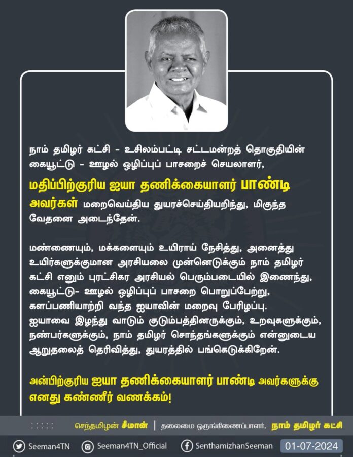 நாம் தமிழர் கட்சி - உசிலம்பட்டி சட்டமன்றத் தொகுதியின் கையூட்டு-ஊழல் ஒழிப்புப் பாசறைச் செயலாளர், மதிப்பிற்குரிய ஐயா தணிக்கையாளர் பாண்டி அவர்கள் மறைவெய்திய துயரச்செய்தியறிந்து, மிகுந்த வேதனை அடைந்தேன்.
மண்ணையும், மக்களையும் உயிராய் நேசித்து, அனைத்து உயிர்களுக்குமான அரசியலை முன்னெடுக்கும் நாம் தமிழர் கட்சி எனும் புரட்சிகர அரசியல் பெரும்படையில் இணைந்து, கையூட்டு- ஊழல் ஒழிப்புப் பாசறைப் பொறுப்பேற்று, களப்பணியாற்றி வந்த ஐயாவின் மறைவு பேரிழப்பு.
ஐயாவை இழந்து வாடும் குடும்பத்தினருக்கும், உறவுகளுக்கும், நண்பர்களுக்கும், நாம் தமிழர் சொந்தங்களுக்கும் என்னுடைய ஆறுதலைத் தெரிவித்து, துயரத்தில் பங்கெடுக்கிறேன்.
அன்பிற்குரிய ஐயா தணிக்கையாளர் பாண்டி அவர்களுக்கு எனது கண்ணீர் வணக்கம்!