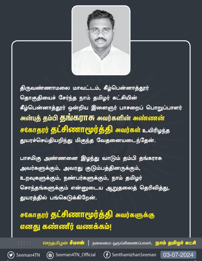 திருவண்ணாமலை மாவட்டம், கீழ்பென்னாத்தூர் தொகுதியைச் சேர்ந்த நாம் தமிழர் கட்சியின் கீழ்பென்னாத்தூர் ஒன்றிய இளைஞர் பாசறைப் பொறுப்பாளர் அன்புத் தம்பி தங்கராசு அவர்களின் அண்ணன் சகோதரர் தட்சிணாமூர்த்தி அவர்கள் உயிரிழந்த துயரச்செய்தியறிந்து மிகுந்த வேதனையடைந்தேன்.
பாசமிகு அண்ணனை இழந்து வாடும் தம்பி தங்கராசு அவர்களுக்கும், அவரது குடும்பத்தினருக்கும், உறவுகளுக்கும், நண்பர்களுக்கும், நாம் தமிழர் சொந்தங்களுக்கும் என்னுடைய ஆறுதலைத் தெரிவித்து, துயரத்தில் பங்கெடுக்கிறேன்.
சகோதரர் தட்சிணாமூர்த்தி அவர்களுக்கு எனது கண்ணீர் வணக்கம்!