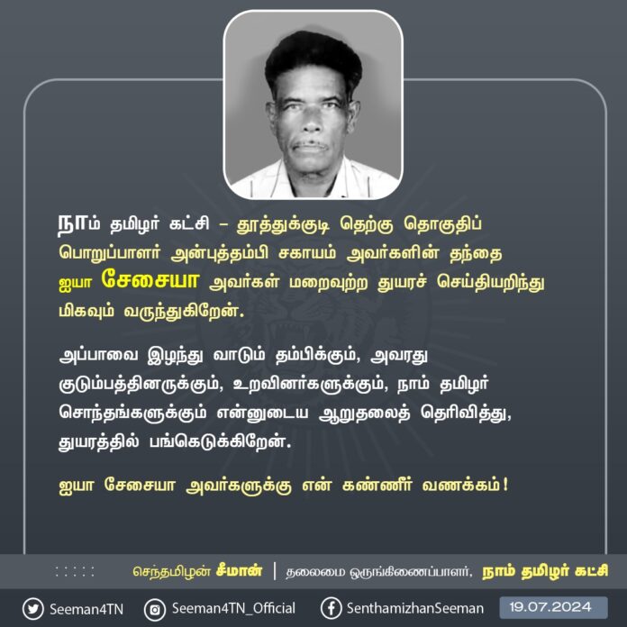நாம் தமிழர் கட்சி - தூத்துக்குடி தெற்கு தொகுதிப் பொறுப்பாளர் அன்புத்தம்பி சகாயம் அவர்களின் தந்தை மதிப்பிற்குரிய ஐயா சேசையா அவர்கள் மறைவெய்திய செய்தியறிந்து தாங்கொணாத் துயரமடைந்தேன்.
அப்பாவை இழந்து வாடும் தம்பிக்கும் அவரது குடும்பத்தினருக்கும், உறவினர்களுக்கும் நாம் தமிழர் சொந்தங்களுக்கும் என்னுடைய ஆறுதலைத் தெரிவித்து, துயரத்தில் பங்கெடுக்கிறேன்.
ஐயா சேசையா அவர்களுக்கு என் கண்ணீர் வணக்கம்!