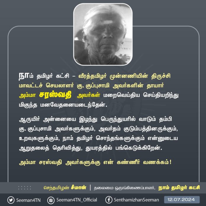நாம் தமிழர் கட்சி - வீரத்தமிழர் முன்னணியின் திருச்சி மாவட்டச் செயலாளர் கு. குப்புசாமி அவர்களின் தாயார் அம்மா சரஸ்வதி அவர்கள் மறைவெய்திய செய்தியறிந்து மிகுந்த மனவேதனையடைந்தேன்.
ஆருயிர் அன்னையை இழந்து பெருந்துயரில் வாடும் தம்பி கு. குப்புசாமி அவர்களுக்கும், அவர்தம் குடும்பத்தினருக்கும், உறவுகளுக்கும், நாம் தமிழர் சொந்தங்களுக்கும் என்னுடைய ஆறுதலைத் தெரிவித்து, துயரத்தில் பங்கெடுக்கிறேன்.
அம்மா சரஸ்வதி அவர்களுக்கு என் கண்ணீர் வணக்கம்!