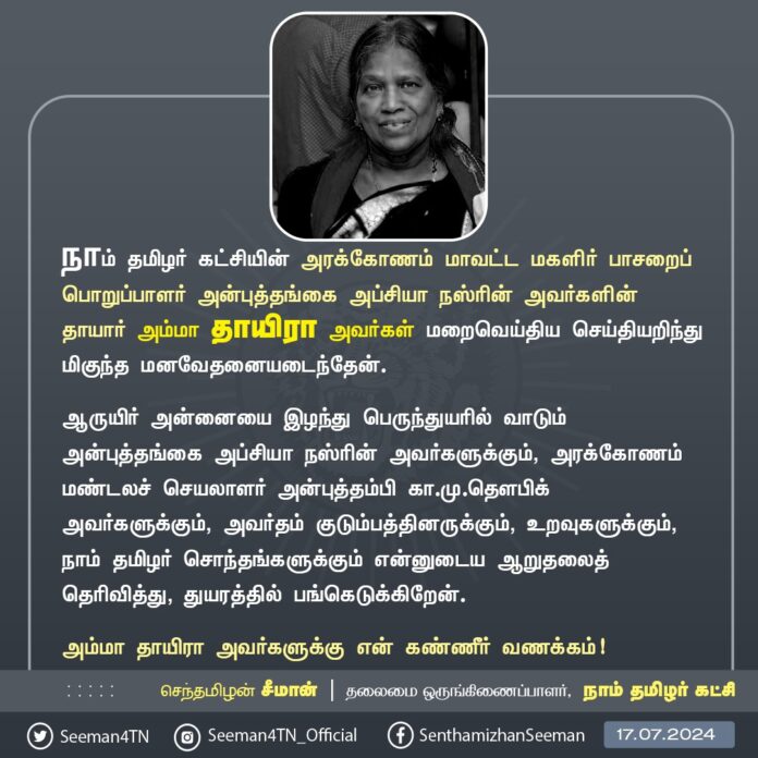 நாம் தமிழர் கட்சியின் அரக்கோணம் மாவட்ட மகளிர் பாசறைப் பொறுப்பாளர் அன்புத்தங்கை அப்சியா நஸ்ரின் அவர்களின் தாயார் அம்மா தாயிரா அவர்கள் மறைவெய்திய செய்தியறிந்து மிகுந்த மனவேதனையடைந்தேன்.
ஆருயிர் அன்னையை இழந்து பெருந்துயரில் வாடும் அன்புத்தங்கை அப்சியா நஸ்ரின் அவர்களுக்கும், அரக்கோணம் மண்டலச் செயலாளர் அன்புத்தம்பி கா.மு.தௌபிக் அவர்களுக்கும், அவர்தம் குடும்பத்தினருக்கும், உறவுகளுக்கும், நாம் தமிழர் சொந்தங்களுக்கும் என்னுடைய ஆறுதலைத் தெரிவித்து, துயரத்தில் பங்கெடுக்கிறேன்.
அம்மா தாயிரா அவர்களுக்கு என் கண்ணீர் வணக்கம்!