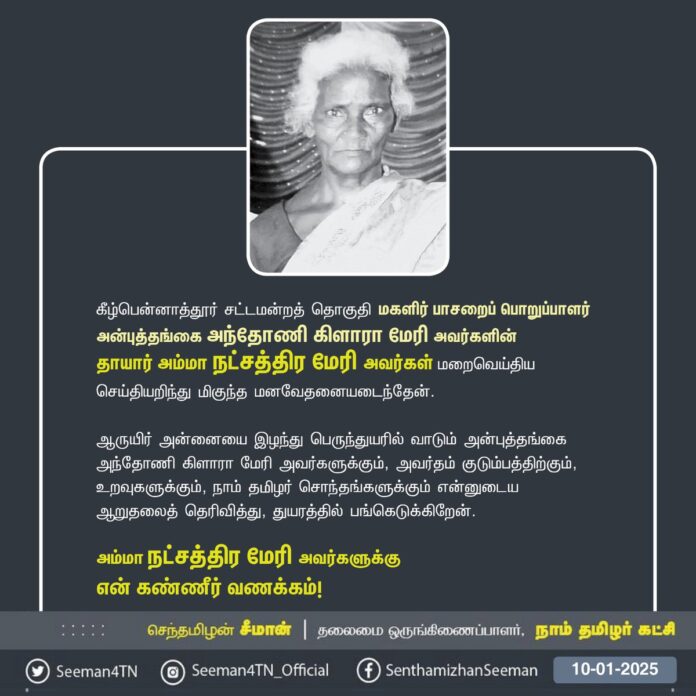 நாம் தமிழர் கட்சி - கீழ்பென்னாத்தூர் சட்டமன்றத் தொகுதியின் மகளிர் பாசறைப் பொறுப்பாளர் அன்புத் தங்கை அந்தோணி கிளாரா மேரி அவர்களின் தாயார் அம்மா நட்சத்திர மேரி அவர்கள் மறைவெய்திய செய்தியறிந்து மிகுந்த மனவேதனையடைந்தேன்.
ஆருயிர் அன்னையை இழந்து பெருந்துயரில் வாடும் அன்புத்தங்கை அந்தோணி கிளாரா மேரி அவர்களுக்கும், அவர்தம் குடும்பத்திற்கு ம், உறவுகளுக்கும், நாம் தமிழர் சொந்தங்களுக்கும் என்னுடைய ஆறுதலைத் தெரிவித்து, துயரத்தில் பங்கெடுக்கிறேன்.
அம்மா நட்சத்திர மேரி அவர்களுக்கு என் கண்ணீர் வணக்கம்!