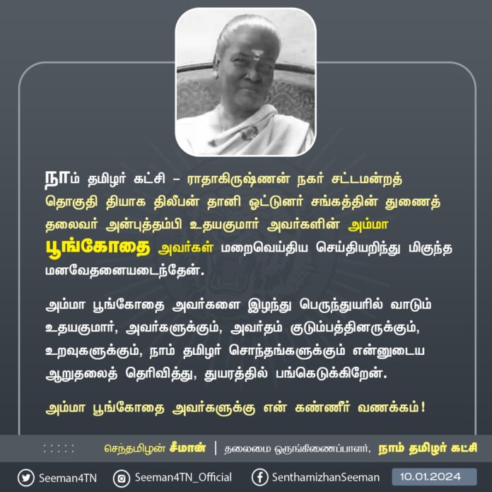 நாம் தமிழர் கட்சி - இராதாகிருஷ்ணன் நகர் சட்டமன்றத் தொகுதி தியாக திலீபன் தானி ஓட்டுநர் சங்கத்தின் துணைத் தலைவர் அன்புத்தம்பி உதயகுமார் அவர்களின் அம்மா பூங்கோதை அவர்கள் மறைவெய்திய செய்தியறிந்து மிகுந்த மனவேதனையடைந்தேன்.
அம்மா பூங்கோதை அவர்களை இழந்து பெருந்துயரில் வாடும் உதயகுமார், அவர்களுக்கும், அவர்தம் குடும்பத்தினருக்கும், உறவுகளுக்கும், நாம் தமிழர் சொந்தங்களுக்கும் என்னுடைய ஆறுதலைத் தெரிவித்து, துயரத்தில் பங்கெடுக்கிறேன்.
அம்மா பூங்கோதை அவர்களுக்கு என் கண்ணீர் வணக்கம்!