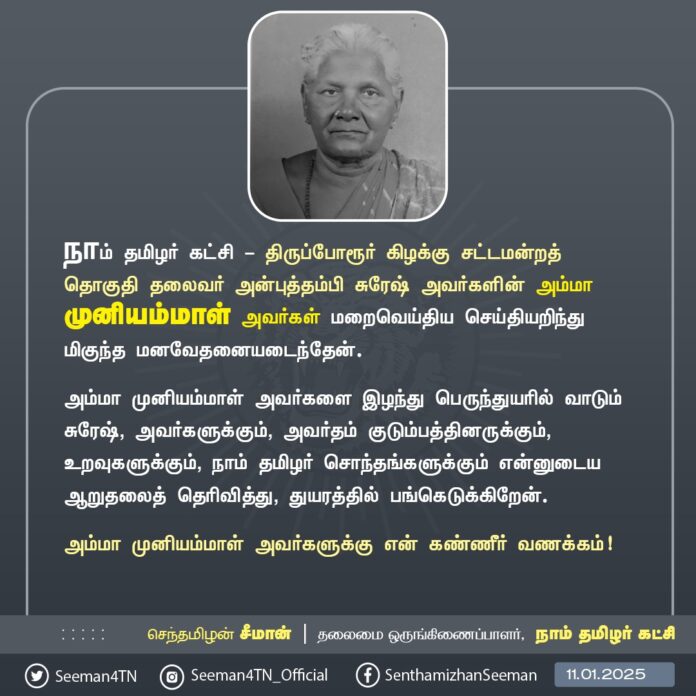 நாம் தமிழர் கட்சி - திருப்போரூர் கிழக்கு சட்டமன்றத் தொகுதி தலைவர் அன்புத்தம்பி சுரேஷ் அவர்களின் அம்மா முனியம்மாள் அவர்கள் மறைவெய்திய செய்தியறிந்து மிகுந்த மனவேதனையடைந்தேன்.
அம்மா முனியம்மாள் அவர்களை இழந்து பெருந்துயரில் வாடும் சுரேஷ், அவர்களுக்கும், அவர்தம் குடும்பத்தினருக்கும், உறவுகளுக்கும், நாம் தமிழர் சொந்தங்களுக்கும் என்னுடைய ஆறுதலைத் தெரிவித்து, துயரத்தில் பங்கெடுக்கிறேன்.
அம்மா முனியம்மாள் அவர்களுக்கு என் கண்ணீர் வணக்கம்!