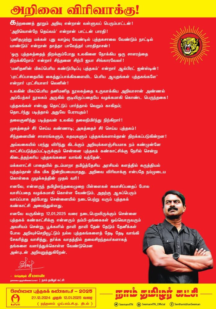 கற்றணைத் தூறும் அறிவு என்றான் வள்ளுவப் பெரும்பாட்டன்!
அறிவொன்றே தெய்வம் என்றான் பாட்டன் பாரதி!
'புனிதமுற்று மக்கள் புது வாழ்வு வேண்டில்
புத்தகசாலை வேண்டும் நாட்டில் யாண்டும்' என்றான் தாத்தா பாவேந்தர் பாரதிதாசன்!
ஒரு புத்தகத்தைத் திறக்கும்போது உலகினை நோக்கிய ஒரு சாளரத்தை திறக்கிறோம் என்றார் சிந்தனை சிற்பி ஐயா சிங்கார வேலர்!
மனிதனின் மிகப்பெரிய கண்டுபிடிப்பு புத்தகம் என்றார் ஆல்பிரட் ஐன்ஸ்டின்!
புரட்சிப்பாதையில் கைத்துப்பாக்கிகளைவிட பெரிய ஆயுதங்கள் புத்தகங்களே என்றார் புரட்சியாளர் லெனின்!
உலகின் மிகப்பெரிய தனிமனித நூலகத்தை உருவாக்கிய அறிவாசான் அண்ணல் அம்பேத்கர் நூலகம் அருகில் குடியிருப்பதையே வழக்கமாகி கொண்ட பெருந்தகை!
புத்தகங்கள் என்பது தொட்டுப் பார்த்தால் வெறும் காகிதம்; தொடர்ந்து படித்தால் அதுவே பேராயுதம்!
தலைகுனிந்து படித்தவன் உலகில் தலைநிமிர்ந்து நிற்கிறார்!
முகத்தைச் சீர் செய்ய கண்ணாடி;
அகத்தைச் சீர் செய்ய புத்தகம்!
சிந்தனையின் சாளரங்களும், கதவுகளும்
புத்தகங்களால்தான் திறக்கப்படுகின்றன!
அவ்வகையில் பரந்து விரிந்து கிடக்கும் அறிவுக்களஞ்சியமாக நம் கண்முன்னே காட்சிப்படுத்தப்பட்டிருக்கும் சென்னை புத்தகக் கண்காட்சிக்கு நேரில் சென்று கிடைத்தற்கரிய புத்தகங்களை வாங்கி வந்தேன்.
மக்களாட்சி பாதையில்
தடம் மாறா தமிழ்த்தேசிய அரசியல் களத்தில் கருத்தியல் யுத்தம்தான் மிக மிக இன்றியமையாதது.
அறிவை விரிவாக்கு என்பதே நம்முடைய கொள்கை முழக்கத்தின் முதல் வரி!
எனவே, என்னருந் தமிழிளந்தலைமுறை பிள்ளைகள் சுவாசிப்பதைப் போல வாசிப்பதை வழக்கமாகி கொள்ள வேண்டும். அதற்கு ஆகப்பெரும் வாய்ப்பாக தற்போது சென்னையில் நடைபெற்று வரும் புத்தகக் கண்காட்சி அமைந்துள்ளது .
எனவே வருகின்ற 12.01.2025 வரை நடைபெறவிருக்கும் சென்னை புத்தகக் கண்காட்சிக்கு என்னரும் தம்பி-தங்கைகள் ஒவ்வொருவரும் அவசியம் சென்று,
பூக்களில் தாவி தாவி
தேன் தேடும் தேனீக்கள் போல அறிவுச்செறிவூட்டும் நல்ல புத்தகங்களைத் தேடி தேடி வாங்கி சேகரித்து வாசித்து, தர்க்க வாதத்தில் தலைசிறந்தவர்களாகத் தங்களை வளர்த்துக்கொள்ள வேண்டுமென அன்புடன் அறிவுறுத்துகிறேன்.
- செந்தமிழன் சீமான்
தலைமை ஒருங்கிணைப்பாளர்
நாம் தமிழர் கட்சி