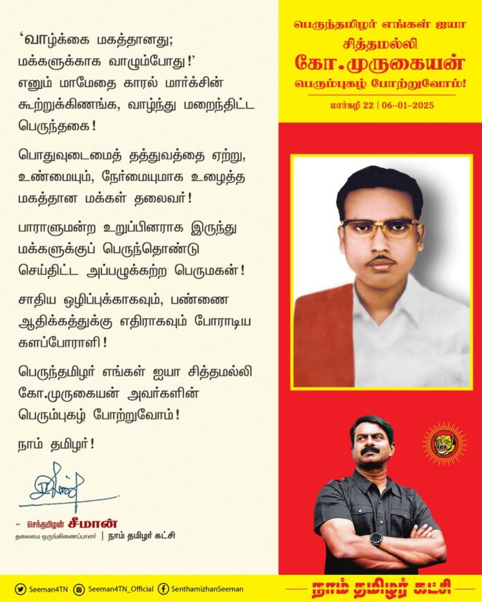 ‘வாழ்க்கை மகத்தானது; மக்களுக்காக வாழும்போது’ எனும் மாமேதை காரல் மார்க்சின் கூற்றுக்கிணங்க, வாழ்ந்து மறைந்திட்ட பெருந்தகை!
பொதுவுடமைத் தத்துவத்தை ஏற்று, உண்மையும், நேர்மையுமாக உழைத்த மகத்தான மக்கள் தலைவர்!
பாராளுமன்ற உறுப்பினராக இருந்து மக்களுக்குப் பெருந்தொண்டு செய்திட்ட அப்பழுக்கற்ற பெருமகன்!
சாதிய ஒழிப்புக்காகவும், பண்ணை ஆதிக்கத்துக்கு எதிராகவும் போராடிய களப்போராளி!
பெருந்தமிழர் எங்கள் ஐயா சித்தமல்லி கோ.முருகையன் அவர்களின் பெரும்புகழ் போற்றுவோம்!
நாம் தமிழர்!
