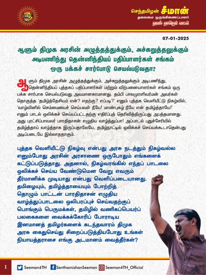 ஆளும் திமுக அரசின் அழுத்தத்துக்கும், அச்சுறுத்தலுக்கும் அடிபணிந்து தென்னிந்தியப் பதிப்பாளர்கள் சங்கம் ஒரு பக்கச் சார்போடு செயல்படுவதா?
ஆளும் திமுக அரசின் அழுத்தத்துக்கும், அச்சுறுத்தலுக்கும் அடிபணிந்து, தென்னிந்தியப் புத்தகப் பதிப்பாளர்கள் மற்றும் விற்பனையாளர்கள் சங்கம் ஒரு பக்க சார்பாக செயல்படுவது அவமானகரமானது. தம்பி பாலமுரளிவர்மன் அவர்கள் தொகுத்த ‘தமிழ்த்தேசியம் ஏன்? எதற்கு? எப்படி?’ எனும் புத்தக வெளியீட்டு நிகழ்வில், ‘வாழ்வினில் செம்மையைச் செய்பவள் நீயே! மாண்புகழ் நீயே என் தமிழ்த்தாயே!’ எனும் பாடல் ஒலிக்கச் செய்யப்பட்டதற்கு எதிர்ப்புத் தெரிவித்திருப்பது அபத்தமானது. அது புரட்சிப்பாவலர் பாரதிதாசன் எழுதிய வாழ்த்துப்பா! அப்பாடல் புதுச்சேரியில் தமிழ்த்தாய் வாழ்த்தாக இருப்பதாலேயே, தமிழ்நாட்டில் ஒலிக்கச் செய்யக்கூடாதென்பது அடிப்படையே இல்லாததாகும். புத்தக வெளியீட்டு நிகழ்வு என்பது அரசு நடத்தும் நிகழ்வல்ல எனும்போது அரசின் அரசாணை ஒருபோதும் எங்களைக் கட்டுப்படுத்தாது. அதனால், நிகழ்வரங்கில் எந்தப் பாடலை ஒலிக்கச் செய்ய வேண்டுமென வேறு எவரும் தீர்மானிக்க முடியாது என்பது வெளிப்படையானது. தமிழையும், தமிழ்த்தாயையும் போற்றித் தொழும் பாட்டன் பாரதிதாசன் எழுதிய வாழ்த்துப்பாடலை ஒலிபரப்புச் செய்வதற்குப் பொங்கும் பெருமக்கள், தமிழில் வணிகப்பெயர்ப் பலகைகளை வைக்கக்கோரிப் போராடிய இனமானத் தமிழர்களைக் கடந்தவாரம் திமுக அரசு கைதுசெய்து சிறைப்படுத்தியபோது உங்கள் நியாயத்தராசை எங்கு அடமானம் வைத்தீர்கள்?
இது தமிழ்நாடு! தமிழுக்கும், தமிழர்களுக்குமான தேசம்; தமிழ்ப்பெருங்குடி மக்களின் வரலாற்றுத்தாய்நிலம்! இந்த நிலத்தில் பாரதிதாசன் எழுதிய தமிழ்த்தாய் பாடலை ஒலிக்கச் செய்வதே குற்றமென்றால், தமிழர்களை திராவிடர்களென திரிபுவாதம் செய்து செய்யப்படும் அடையாள மோசடித்தனம் மாபெரும் குற்றமில்லையா?
புத்தகக் கண்காட்சி அரங்கில் இருக்கும் பாதைகளுக்கு இளங்கோவடிகள், கம்பர், பாரதிதாசன், வள்ளலார் என தமிழ் முன்னோர்களின் பெயர்கள் சூட்டப்பட்ட அந்த வரிசையில் எந்த அடிப்படையில் ஐயா கருணாநிதியின் பெயரைச் சூட்டினீர்கள்? பெருந்தலைவர் காமராசர் பெயர் இல்லாத இடத்தில் ஐயா கருணாநிதி பெயர் மட்டும் எப்படி வந்தது? ஐயா காமராசரைவிட கருணாநிதி பெரிய மக்கள் தலைவரா? யாரை மகிழ்விக்க இந்த வேலை நடக்கிறது? புத்தகக் கண்காட்சி அரங்கில் தினந்தோறும் நடக்கும் நிகழ்வுகளில் அமைச்சர் பெருமக்களும், ஆளுங்கட்சியின் நிர்வாகிகளும் திமுகவின் புகழ்பாடலாம்; ஐயா கருணாநிதியின் துதிபாடலாம். ஆளுங்கட்சிக்கு வெண்சாமரம் வீசலாம். அப்போதெல்லாம் கெட்டுப் போகாத மேடை நாகரீகமும், சபையின் கண்ணியமும் நான் பேசுகிறபோது கெட்டுப் போய்விடுகிறதா? திமுகவையும், திராவிடத்தையும் எவ்வளவு வேண்டுமானாலும் புகழ்ந்து பேசிக்கொள்ளலாம். அப்போதெல்லாம் பெருமைக்குரிய பதிப்பகச் செம்மல்களுக்கு எந்த பொறுமலும் வருவதில்லை? நான் விமர்சித்துப் பேசினால் மட்டும் மேடையின் மாண்பு குலைந்துவிடுகிறதா? மாற்றுக்கருத்தையே ஏற்காத இந்தப் போக்கு சனநாயக விரோதம் இல்லையா? எல்லாத் தரப்புக்கும் பொதுவாக இருக்க வேண்டிய அறிவுலகப் பெருமக்கள், ஆளுங்கட்சியின் கைப்பாவையாக மாறி நிற்பதேன்? 75 இலட்ச ரூபாய் நன்கொடைக்கு அறிவுலகத்தை ஆளுங்கட்சியிடம் அடமானம் வைக்கலாமா? இது வெட்கக்கேடு இல்லையா? நான் பங்கேற்றுப் பேசியப் புத்தக வெளியீட்டு விழா நிகழ்வில் இருந்தார் என்பதற்காக இந்த செயல்களுக்கு எந்த சம்பந்தமும் இல்லாத டிஸ்கவரி பதிப்பகத்தின் நிறுவனர் தம்பி வேடியப்பனுக்கு நெருக்கடி கொடுத்து மன்னிப்புக் கேட்க வைத்திருப்பது வெளிப்படையான அதிகார அச்சுறுத்தல் இல்லையா? டிஸ்கவரி பதிப்பகம் திராவிட இயக்கத்தைச் சேர்ந்த நூல்களை வெளியிட்டிருக்கும் நிலையில், தமிழ்த்தேசியம் சார்ந்த ஒரே ஒரு நூலை வெளியிட்டதற்கு அவரைக் குறிவைப்பது எந்தவிதத்திலும் நியாயமில்லை. அறிவுலகத்தின் அடையாளமாகத் திகழும் பதிப்பகத்தார்களும், புத்தக விற்பனையாளர்களும் ஆளுங்கட்சியிடம் சரணாகதி அடைந்திருப்பது சகித்துக் கொள்ளவே முடியாத இழிநிலையாகும்.
ஆகவே, தென்னிந்தியப் புத்தகப் பதிப்பகத்தார் மற்றும் விற்பனையாளர் சங்கத்தின் ஆளுங்கட்சிக்கு ஆதரவான ஒருதலைபட்சமானச் செயல்பாடுகளை மாற்றிக்கொண்டு, டிஸ்கவரி பதிப்பகத்தின் நிறுவனர் தம்பி வேடியப்பன் மீது எவ்வித நடவடிக்கையும் எடுக்கக் கூடாது என வலியுறுத்துகிறேன்.
- செந்தமிழன் சீமான்
தலைமை ஒருங்கிணைப்பாளர்
நாம் தமிழர் கட்சி