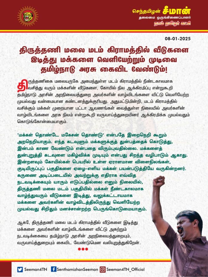 திருத்தணி மலை மடம் கிராமத்தில் வீடுகளை இடித்து மக்களை வெளியேற்றும் முடிவை தமிழ்நாடு அரசு கைவிட வேண்டும்!
@CMOTamilnadu @mkstalin
திருத்தணிகை மலையருகே அமைந்துள்ள மடம் கிராமத்தில் நீண்டகாலமாக வசித்து வரும் மக்களின் வீடுகளை, கோயில் நில ஆக்கிரமிப்பு என்றுகூறி தமிழ்நாடு அரசின் அறநிலையத்துறை அவர்களின் வாழ்விடங்களை விட்டு வெளியேற்ற முயல்வது வன்மையான கண்டனத்துக்குரியது.
அதுமட்டுமின்றி, மடம் கிராமத்தில் வசிக்கும் மக்கள் முறையான பட்டா ஆவணங்கள் வைத்துள்ள நிலையில் அவர்களின் வாழ்விடங்களை அரசு நிலம் என்றுகூறி வருவாய்த்துறையினர் ஆக்கிரமிக்க முயல்வதும் கொடுங்கோன்மையாகும்.
‘மக்கள் தொண்டே மகேசன் தொண்டு’ என்பதே இறைநெறி கூறும் அறநெறியாகும். எந்த கடவுளும் மக்களுக்குத் துன்பத்தைக் கொடுத்து, இன்பம் காண வேண்டும் என்பதை விரும்புவதில்லை. மக்களைத் துன்புறுத்தி கடவுளை மகிழ்விக்க முடியும் என்பது சிறந்த வழிபாடும் ஆகாது. இன்றளவும் கோயில்கள் பெயரில் உள்ள ஏராளமான விளைநிலங்கள், குடியிருப்புப் பகுதிகளை ஏழை-எளிய மக்கள் பயன்படுத்தியே வருகின்றனர். கருணை அடிப்படையில் அவற்றுக்கு எதிராக எவ்வித நடவடிக்கையும் யாரும் எடுப்பதில்லை எனும் நிலையில், திருத்தணி மலை மடம் பகுதியில் மக்கள் நீண்டகாலமாக வாழ்ந்துவரும் வீடுகளை இடித்து, வலுக்கட்டாயமாக மக்களை அவர்களின் வாழ்விடத்திலிருந்து வெளியேற்ற முயல்வது சிறிதும் மனச்சான்றற்ற பெருங்கொடுமையாகும்.
ஆகவே, திருத்தணி மலை மடம் கிராமத்தில் வீடுகளை இடித்து மக்களை அவர்களின் வாழ்விடங்களை விட்டு அகற்றும் நடவடிக்கையை தமிழ்நாடு அரசின் அறநிலையத்துறையும், வருவாய்த்துறையும் கைவிட வேண்டுமென வலியுறுத்துகிறேன்.
- செந்தமிழன் சீமான்
தலைமை ஒருங்கிணைப்பாளர்
நாம் தமிழர் கட்சி