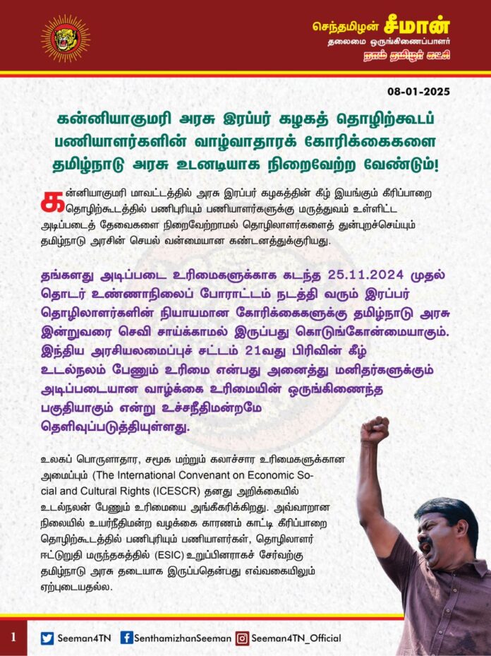 கன்னியாகுமரி அரசு இரப்பர் கழகத் தொழிற்கூடப் பணியாளர்களின் வாழ்வாதாரக் கோரிக்கைகளை தமிழ்நாடு அரசு உடனடியாக நிறைவேற்ற வேண்டும்!
@CMOTamilnadu @mkstalin
கன்னியாகுமரி மாவட்டத்தில் அரசு இரப்பர் கழகத்தின் கீழ் இயங்கும் கீரிப்பாறை தொழிற்கூடத்தில் பணிபுரியும் பணியாளர்களுக்கு மருத்துவம் உள்ளிட்ட அடிப்படைத் தேவைகளை நிறைவேற்றாமல் தொழிலாளர்களைத் துன்புறச்செய்யும் தமிழ்நாடு அரசின் செயல் வன்மையான கண்டனத்துக்குரியது.
தங்களது அடிப்படை உரிமைகளுக்காக கடந்த 25.11.2024 முதல் தொடர் உண்ணாநிலைப் போராட்டம் நடத்தி வரும் இரப்பர் தொழிலாளர்களின் நியாயமான கோரிக்கைகளுக்கு தமிழ்நாடு அரசு இன்றுவரை செவி சாய்க்காமல் இருப்பது கொடுங்கோன்மையாகும்.
இந்திய அரசியலமைப்புச் சட்டம் 21வது பிரிவின் கீழ் உடல்நலம் பேணும் உரிமை என்பது அனைத்து மனிதர்களுக்கும் அடிப்படையான வாழ்க்கை உரிமையின் ஒருங்கிணைந்த பகுதியாகும் என்று உச்சநீதிமன்றமே தெளிவுப்படுத்தியுள்ளது.
உலகப் பொருளாதார, சமூக மற்றும் கலாச்சார உரிமைகளுக்கான அமைப்பும் (The International Convenant on Economic Social and Cultural Rights (ICESCR) தனது அறிக்கையில் உடல்நலன் பேணும் உரிமையை அங்கீகரிக்கிறது. அவ்வாறான நிலையில் உயர்நீதிமன்ற வழக்கை காரணம் காட்டி கீரிப்பாறை தொழிற்கூடத்தில் பணிபுரியும் பணியாளர்கள், தொழிலாளர் ஈட்டுறுதி மருந்தகத்தில் (ESIC) உறுப்பினராகச் சேர்வற்கு தமிழ்நாடு அரசு தடையாக இருப்பதென்பது எவ்வகையிலும் ஏற்புடையதல்ல.
அரசு சார்ந்த தொழிற்கூடத்தில் பணி செய்யும் தொழிலாளர்களுக்குப் போதிய மருத்துவ வசதி செய்யாமல் தொழிலாளர்களை தமிழ்நாடு அரசே துன்புறுத்துவது என்பது எவ்வகையில் நியாயமாகும்?
இதுதான் சமூகநீதி காக்கும் திராவிட மாடல் அரசின் சாதனையா?
ஆகவே, தமிழ்நாடு அரசினது வனத்துறையின் கீழ் இயங்கி வரும் அரசு ரப்பர் கழக தோட்டத் தொழிலாளர்களின் நலன் கருதி, கன்னியாகுமரி மாவட்டம் கீரிப்பாறை மற்றும் சித்தார் பகுதிகளில், தோட்டத் தொழிலாளர் சட்ட விதிகளின்படி அமைக்கப்பட்டு இயங்கி வரும் தோட்ட மருத்துவமனையைச் சீரமைத்து, வாரத்தின் அனைத்து நாட்களிலும் மருத்துவர் மற்றும் செவிலியர் சேவை கிடைத்திடும் வகையில் உயர்தர மருத்துவ வசதியை தொழிலாளர்களுக்குச் செய்துதர வேண்டுமெனவும், அவர்கள் அனைவரையும் உடனடியாக தொழிலாளர் ஈட்டுறுதி மருந்தகத்தில் (ESIC) உறுப்பினராகச் சேர்ப்பதற்கு உரிய நடவடிக்கை எடுக்க வேண்டுமெனவும் வலியுறுத்துகிறேன்.
- செந்தமிழன் சீமான்
தலைமை ஒருங்கிணைப்பாளர்
நாம் தமிழர் கட்சி