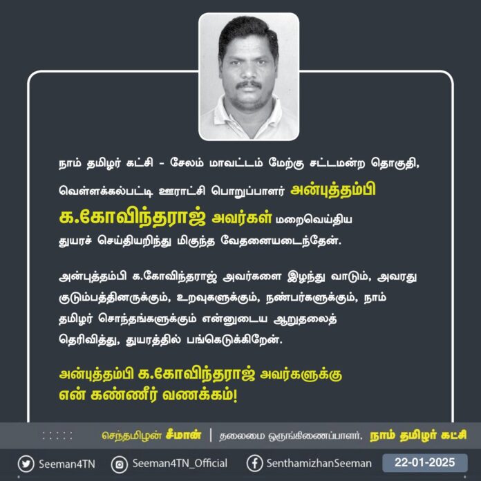 நாம் தமிழர் கட்சி - சேலம் மேற்கு சட்டமன்றத் தொகுதி, வெள்ளக்கல்பட்டி ஊராட்சி பொறுப்பாளர் அன்புத்தம்பி க.கோவிந்தராஜ் அவர்கள் மறைவெய்திய துயரச் செய்தியறிந்து மிகுந்த வேதனையடைந்தேன்.
அன்புத்தம்பி க.கோவிந்தராஜ் அவர்களை இழந்து வாடும், அவரது குடும்பத்தினருக்கும், உறவுகளுக்கும், நண்பர்களுக்கும், நாம் தமிழர் சொந்தங்களுக்கும் என்னுடைய ஆறுதலைத்
தெரிவித்து, துயரத்தில் பங்கெடுக்கிறேன்.
அன்புத்தம்பி க.கோவிந்தராஜ் அவர்களுக்கு
என் கண்ணீர் வணக்கம்!