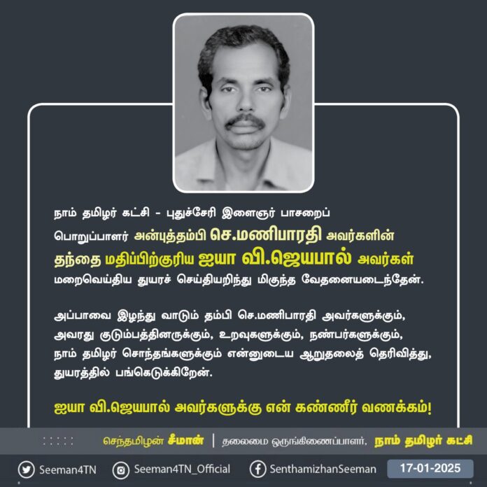நாம் தமிழர் கட்சி - புதுச்சேரி இளைஞர் பாசறை பொறுப்பாளர் அன்புத்தம்பி தியாகு அவர்களின் தந்தை மதிப்பிற்குரிய ஐயா வி.ஜெயபால் அவர்கள் மறைவெய்திய துயரச் செய்தியறிந்து மிகுந்த வேதனையடைந்தேன்.
அப்பாவை இழந்து வாடும் தம்பி செ.மணிபாரதி அவர்களுக்கும், அவரது குடும்பத்தினருக்கும், உறவுகளுக்கும், நண்பர்களுக்கும், நாம் தமிழர் சொந்தங்களுக்கும் என்னுடைய ஆறுதலைத் தெரிவித்து, துயரத்தில் பங்கெடுக்கிறேன்.
ஐயா வி.ஜெயபால் அவர்களுக்கு என் கண்ணீர் வணக்கம்!