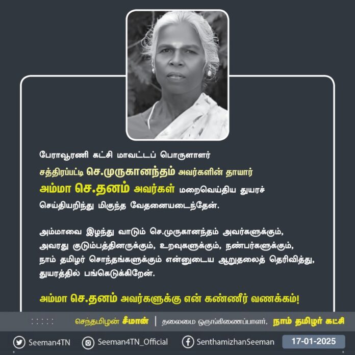 நாம் தமிழர் கட்சி - பேராவூரணி கட்சி மாவட்டப் பொருளாளர் சத்திரப்பட்டி செ.முருகானந்தம் அவர்களின் தாயார் அம்மா செ.தனம் அவர்கள் மறைவெய்திய துயரச் செய்தியறிந்து மிகுந்த வேதனையடைந்தேன்.
அம்மாவை இழந்து வாடும் செ.முருகானந்தம் அவர்களுக்கும், அவரது குடும்பத்தினருக்கும், உறவுகளுக்கும், நண்பர்களுக்கும்,
நாம் தமிழர் சொந்தங்களுக்கும் என்னுடைய ஆறுதலைத் தெரிவித்து, துயரத்தில் பங்கெடுக்கிறேன்.
அம்மா செ.தனம் அவர்களுக்கு என் கண்ணீர் வணக்கம்!