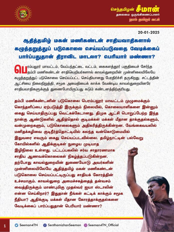 ஆதித்தமிழ் மகன் மணிகண்டன் சாதியவாதிகளால் கழுத்தறுத்துப் படுகொலை செய்யப்படுவதை வேடிக்கைப் பார்ப்பதுதான் திராவிட மாடலா? பெரியார் மண்ணா?
பெரம்பலூர் மாவட்டம், வேப்பந்தட்டை வட்டம், கைகளத்தூர் பகுதியைச் சேர்ந்த தம்பி மணிகண்டன் சாதிவெறியர்களால் காவல்துறையின் முன்னிலையிலேயே கழுத்தறுத்துப் படுகொலை செய்யப்பட்ட செய்தியானது பேரதிர்ச்சி தருகிறது. சட்டத்தின் ஆட்சியை நிலைநிறுத்தி, சமூக அமைதியைக் காக்க வேண்டிய காவல்துறையினரே சாதியவாதிகளுக்குத் துணைபோயிருப்பது கடும் கண்டனத்திற்குரியது.
தம்பி மணிகண்டனின் படுகொலை பெரம்பலூர் மாவட்டம் முழுமைக்கும் கொந்தளிப்பை ஏற்படுத்தி இருக்கும் நிலையில், கொலையாளிகளை இன்னும் கைதுசெய்யாதிருப்பது வெட்கக்கேடானது. திமுக ஆட்சி பொறுப்பேற்ற இந்த நான்கு ஆண்டுகளில் ஆதித்தொல் குடிமக்கள் மக்கள் மீதான தாக்குதல்களும், வன்முறைகளும், படுகொலைகளும் அதிகரித்திருக்கின்றன. வேங்கைவயலில் மனிதக்கழிவை குடிநீர்த்தொட்டியில் கலந்த வன்கொடுமையில் இதுவரை எவரும் கைதுசெய்யப்படவில்லை. தமிழ்நாட்டின் பல்வேறு கோயில்களில் ஆதிக்குடிகள் நுழைய முடியாத இழிநிலை உள்ளது. பட்டப்பகலில் சர்வ சாதாரணமாக சாதிய ஆணவக்கொலைகள் நிகழ்த்தப்படுகின்றன. தற்போது காவல்துறையின் துணையோடு அவர்களின் முன்னிலையிலேயே ஆதித்தமிழ் மகன் மணிகண்டன் படுகொலை செய்யப்பட்டிருப்பது சாதியக் கோரத்தின் உச்சமாகும். காவல்துறை அமைச்சகத்தைத் தன்வசம் வைத்திருக்கும் மாண்புமிகு முதல்வர் ஐயா ஸ்டாலின் என்ன செய்கிறார்? இதுதான் நீங்கள் கட்டிக் காக்கும் சமூக நீதியா? ஆதிக்குடி மக்கள் மீதான கோரத்தாக்குதல்களை வேடிக்கைப் பார்ப்பதுதான் பெரியார் மண்ணா?
சமூக நீதியெனப் பேசாத ராஜஸ்தான் மாநிலத்தில் சாதிய ஆணவக் கொலைகளுக்கு எதிராகத் தனிச்சட்டம் இயற்றப்பட்டிருக்கிறது. சமூக நீதி, சாதி ஒழிப்பு, விளிம்பு நிலை மக்களின் மேம்பாடு என நாளும் மேடைகளில் வாய்ப்பந்தல் போடும் திமுக அரசு, சாதிய ஆணவக் கொலைகளுக்கு எதிராகத் தனிச்சட்டம் இயற்றுவதற்கு ஏன் தயங்குகிறது? இதுதான் உங்களது சாதி ஒழிப்பு நடவடிக்கையா? அடையாள அரசியல் செய்து, அடித்தட்டு உழைக்கும் மக்களை ஏமாற்ற வெட்கமாக இல்லையா? எத்தனைக்காலத்துக்கு ஏமாற்றிக் கொண்டிருப்பீர்கள்? பெரியார் எனும் பிம்பத்துக்குப் பின்னால் ஒளிந்துகொண்டு, நீங்கள் போடும் சாதிய ஒழிப்பு நாடகமும், உங்களது முற்போக்கு முகமூடியும் கிழிந்து தொங்கும் நாள் வெகுதொலைவில் இல்லை.
ஆகவே, தம்பி மணிகண்டனைப் படுகொலை செய்த கொலையாளிகளும், அக்கொலைக்குத் துணையாக இருந்த காவல்துறையினரும் வன்கொடுமைத் தடுப்புச்சட்டத்தில் உடனடியாகக் கைதுசெய்யப்பட்டு சிறைப்படுத்தப்பட வேண்டும் எனவும், தம்பி மணிகண்டனின் குடும்பத்தாருக்கு உரிய துயர்துடைப்புத்தொகை வழங்க வேண்டுமெனவும் நாம் தமிழர் கட்சி சார்பாக தமிழ்நாடு அரசுக்கு வலியுறுத்துகிறேன்.
- செந்தமிழன் சீமான்
தலைமை ஒருங்கிணைப்பாளர்
நாம் தமிழர் கட்சி