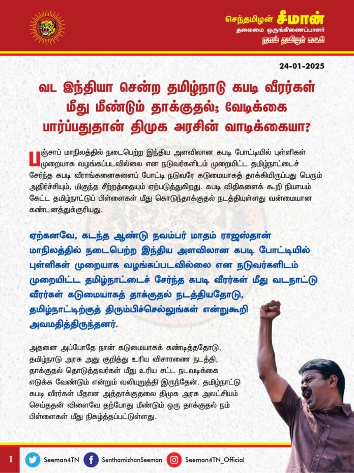 வட இந்தியா சென்ற தமிழ்நாடு கபடி வீரர்கள் மீது மீண்டும் தாக்குதல்; வேடிக்கை பார்ப்பதுதான் திமுக அரசின் வாடிக்கையா?
பஞ்சாப் மாநிலத்தில் நடைபெற்ற இந்திய அளவிலான கபடி போட்டியில் புள்ளிகள் முறையாக வழங்கப்படவில்லை என நடுவர்களிடம் முறையிட்ட தமிழ்நாட்டைச் சேர்ந்த கபடி வீராங்கனைகளைப் போட்டி நடுவரே கடுமையாகத் தாக்கியிருப்பது பெரும் அதிர்ச்சியும், மிகுந்த சீற்றத்தையும் ஏற்படுத்துகிறது. கபடி விதிகளைக் கூறி நியாயம் கேட்ட தமிழ்நாட்டுப் பிள்ளைகள் மீது கொடுந்தாக்குதல் நடத்தியுள்ளது வன்மையான கண்டனத்துக்குரியது.
ஏற்கனவே, கடந்த ஆண்டு நவம்பர் மாதம் ராஜஸ்தான் மாநிலத்தில் நடைபெற்ற இந்திய அளவிலான கபடி போட்டியில் புள்ளிகள் முறையாக வழங்கப்படவில்லை என நடுவர்களிடம் முறையிட்ட தமிழ்நாட்டைச் சேர்ந்த கபடி வீரர்கள் மீது வடநாட்டு வீரர்கள் கடுமையாகத் தாக்குதல் நடத்தியதோடு, தமிழ்நாட்டிற்குத் திரும்பிச்செல்லுங்கள் என்றுகூறி அவமதித்திருந்தனர்.
அதனை அப்போதே நான் கடுமையாகக் கண்டித்ததோடு, தமிழ்நாடு அரசு அது குறித்து உரிய விசாரணை நடத்தி, தாக்குதல் தொடுத்தவர்கள் மீது உரிய சட்ட நடவடிக்கை எடுக்க வேண்டும் என்றும் வலியுறுத்தி இருந்தேன். தமிழ்நாட்டு கபடி வீரர்கள் மீதான அத்தாக்குதலை திமுக அரசு அலட்சியம் செய்ததன் விளைவே தற்போது மீண்டும் ஒரு தாக்குதல் நம் பிள்ளைகள் மீது நிகழ்த்தப்பட்டுள்ளது.
விளையாட்டில் கூட உரிமையைக் கேட்க முடியாதபடி தமிழ்நாட்டுப் பிள்ளைகள் அடித்து விரட்டப்படுவார்கள் எனில் எங்கே இருக்கிறது ஒருமைப்பாடு? எப்படி வரும் நாட்டுப்பற்று? இந்திய ஒற்றுமை, தேசபக்தி பன்முகத்தன்மை, இறையாண்மை என்றெல்லாம் பாடமெடுப்பவர்கள் இப்போது வாய் திறப்பார்களா?
தமிழ்நாட்டு கபடி வீராங்கனைகள் மீது நடத்தப்பட்ட கொடுந்தாக்குதலுக்கு தமிழ்நாடு அரசு, இப்போதாவது தமது கடும் கண்டனத்தைப் பதிவு செய்வதுடன், உரிய விசாரணை நடத்தித் தாக்குதல் நடத்தியவர் மீது சட்டப்படி தண்டனை பெற்றுத்தர விரைந்து நடவடிக்கை மேற்கொள்ள வேண்டுமெனவும் வலியுறுத்துகிறேன்.
- செந்தமிழன் சீமான்
தலைமை ஒருங்கிணைப்பாளர்
நாம் தமிழர் கட்சி