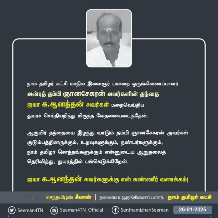 நாம் தமிழர் கட்சி - இளைஞர் பாசறையின் மாநில ஒருங்கிணைப்பாளர்களில் ஒருவரான அன்புத்தம்பி வழக்கறிஞர் ஆ.ஞானசேகரன் அவர்களது தந்தையார் அப்பா க.ஆனந்தன் அவர்கள் மறைவெய்திய செய்தியறிந்து பெரும் துயரமடைந்தேன்.
அப்பாவை இழந்து வாடும் தம்பிக்கும், குடும்பத்தாருக்கும், உறவுகளுக்கும் எனது ஆறுதலைத் தெரிவித்து, துயரத்தில் பங்கெடுக்கிறேன்.
அப்பாவுக்கு என்னுடைய கண்ணீர் வணக்கத்தைச் செலுத்துகிறேன்.