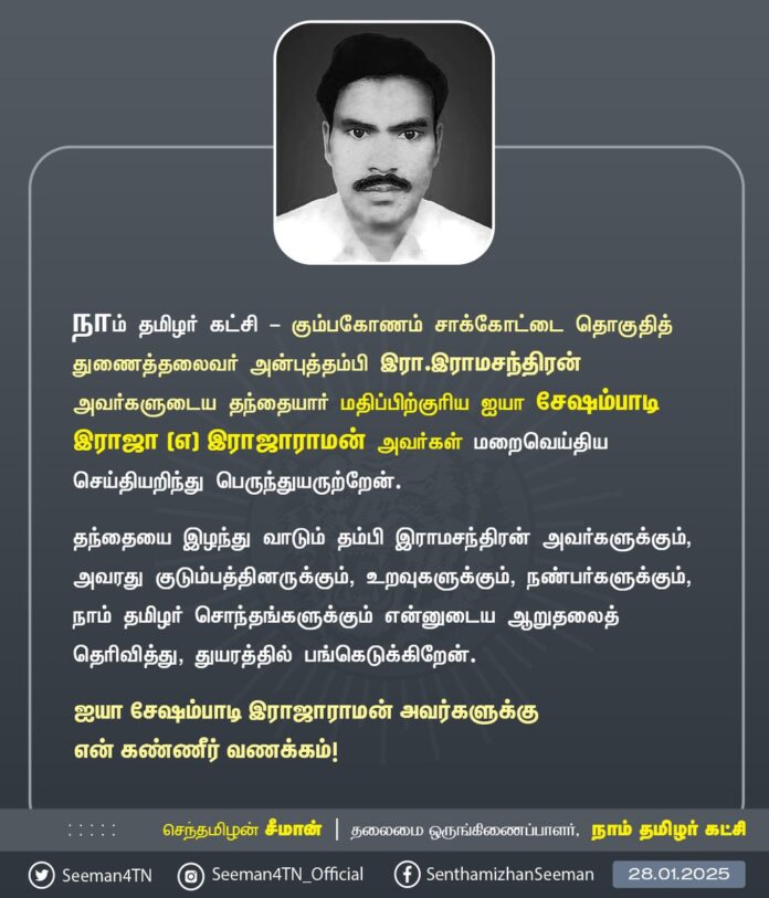 நாம் தமிழர் கட்சி - கும்பகோணம் சாக்கோட்டை தொகுதித் துணைத்தலைவர் அன்புத்தம்பி இரா.இராமசந்திரன் அவர்களுடைய தந்தையார் மதிப்பிற்குரிய ஐயா சேஷம்பாடி இராஜா (எ) இராஜாராமன் அவர்கள் மறைவெய்திய செய்தியறிந்து பெருந்துயருற்றேன்.
தந்தையை இழந்து வாடும் தம்பி இராமசந்திரன் அவர்களுக்கும், அவரது குடும்பத்தினருக்கும், உறவுகளுக்கும், நண்பர்களுக்கும், நாம் தமிழர் சொந்தங்களுக்கும் என்னுடைய ஆறுதலைத் தெரிவித்து, துயரத்தில் பங்கெடுக்கிறேன்.
ஐயா சேஷம்பாடி இராஜாராமன் அவர்களுக்கு என் கண்ணீர் வணக்கம்!