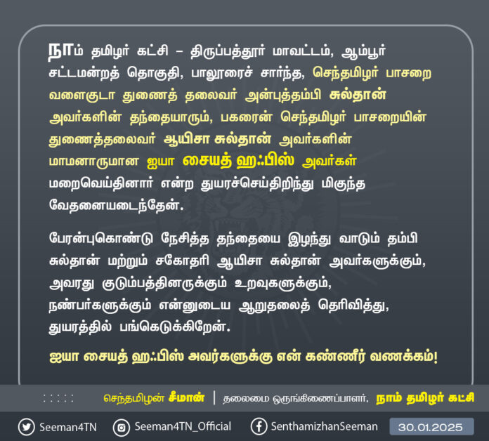 நாம் தமிழர் கட்சி - திருப்பத்தூர் மாவட்டம், ஆம்பூர் சட்டமன்றத் தொகுதி, பாலூரைச் சார்ந்த, செந்தமிழர் பாசறை வளைகுடா துணைத் தலைவர் அன்புத்தம்பி சுல்தான் அவர்களின் தந்தையாரும், பகரைன் செந்தமிழர் பாசறையின் துணைத்தலைவர் ஆயிசா சுல்தான் அவர்களின் மாமனாருமான ஐயா சையத் ஹஃபிஸ் அவர்கள் மறைவெய்தினார் என்ற துயரச்செய்திறிந்து மிகுந்த வேதனையடைந்தேன்.
பேரன்புகொண்டு நேசித்த தந்தையை இழந்து வாடும் தம்பிசுல்தான் மற்றும் சகோதரி ஆயிசா சுல்தான் அவர்களுக்கும், அவரது குடும்பத்தினருக்கும் உறவுகளுக்கும், நண்பர்களுக்கும் என்னுடைய ஆறுதலைத் தெரிவித்து, துயரத்தில் பங்கெடுக்கிறேன்.
ஐயா சையத் ஹஃபிஸ் அவர்களுக்கு என் கண்ணீர் வணக்கம்!