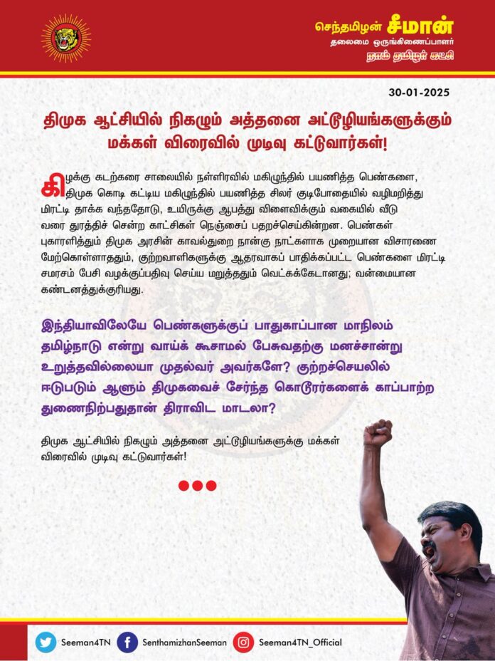 கிழக்கு கடற்கரை சாலையில் நள்ளிரவில் மகிழுந்தில் பயணித்த பெண்களை, திமுக கொடி கட்டிய மகிழுந்தில் பயணித்த சிலர் குடிபோதையில் வழிமறித்து மிரட்டி தாக்க வந்ததோடு, உயிருக்கு ஆபத்து விளைவிக்கும் வகையில் வீடுவரை வீடுவரை துரத்திச் சென்ற காட்சிகள் நெஞ்சைப் பதறச்செய்கின்றன.
பெண்கள் புகாரளித்தும் திமுக அரசின் காவல்துறை நான்கு நாட்களாக முறையான விசாரணை மேற்கொள்ளாததும், குற்றவாளிகளுக்கு ஆதரவாகப் பாதிக்கப்பட்ட பெண்களை மிரட்டி சமரசம் பேசி வழக்குப் பதிவு செய்ய மறுத்ததும் வெட்கக்கேடானது; வன்மையான கண்டனத்துக்குரியது.
இந்தியாவிலேயே பெண்களுக்குப் பாதுகாப்பான மாநிலம் தமிழ்நாடு என்று வாய்க் கூசாமல் பேசுவதற்கு மனச்சான்று உறுத்தவில்லையா முதல்வர் அவர்களே? குற்றச்செயலில் ஈடுபடும் ஆளும் திமுகவைச் சேர்ந்த கொடூரர்களைக் காப்பாற்ற துணைநிற்பதுதான் திராவிட மாடலா?
திமுக ஆட்சியில் நிகழும் அத்தனை அட்டூழியங்களுக்கு மக்கள் விரைவில் முடிவு கட்டுவார்கள்!
- செந்தமிழன் சீமான்
தலைமை ஒருங்கிணைப்பாளர்
நாம் தமிழர் கட்சி