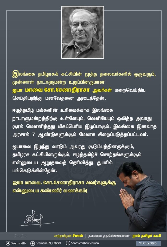 இலங்கை தமிழரசுக் கட்சியின் மூத்த தலைவர்களில் ஒருவரும், முன்னாள் நாடாளுமன்ற உறுப்பினருமான ஐயா மாவை.சோ. சேனாதிராசா அவர்கள் மறைவெய்திய செய்தியறிந்து மனவேதனை
அடைந்தேன்.
ஈழத்தமிழ் மக்களின் உரிமைக்காக இலங்கை நாடாளுமன்றத்திற்கு உள்ளேயும், வெளியேயும் ஒலித்த அவரது குரல் மௌனித்தது மிகப்பெரிய இழப்பாகும். இலங்கை இனவாத அரசால் 7 ஆண்டுகளுக்கும் மேலாக சிறைப்படுத்தப்பட்டவர்.
ஐயாவை இழந்து வாடும் அவரது குடும்பத்தினருக்கும், தமிழரசு கட்சியினருக்கும், ஈழத்தமிழ்ச் சொந்தங்களுக்கும் என்னுடைய ஆறுதலைத் தெரிவித்து, துயரில் பங்கெடுக்கின்றேன்.
ஐயா மாவை. சோ.சேனாதிராசா அவர்களுக்கு என்னுடைய கண்ணீர் வணக்கம்!