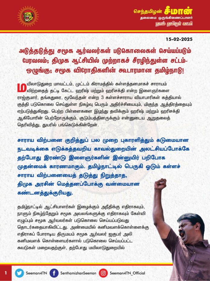 அடுத்தடுத்து சமூக ஆர்வலர்கள் படுகொலைகள் செய்யப்படும் பேரவலம்; திமுக ஆட்சியில் முற்றாகச் சீரழிந்துள்ள சட்டம்-ஒழுங்கு; சமூக விரோதிகளின் கூடாரமான தமிழ்நாடு!
@CMOTamilnadu @mkstalin
மயிலாடுதுறை மாவட்டம், முட்டம் கிராமத்தில் கள்ளத்தனமாகச் சாராயம் விற்றதைத் தட்டி கேட்ட ஹரிஷ் மற்றும் ஹரிசக்தி என்ற இளைஞர்களை ராஜ்குமார், தங்கதுரை, மூவேந்தன் என்ற 3 கள்ளச்சாராய வியாபாரிகள் கத்தியால் குத்தி படுகொலை செய்துள்ள நிகழ்வு பெரும் அதிர்ச்சியையும், மிகுந்த ஆத்திரத்தையும் ஏற்படுத்துகிறது. பெற்ற பிள்ளைகளை இழந்து தவிக்கும் ஹரிஷ் மற்றும் ஹரிசக்தி ஆகியோரின் பெற்றோருக்கும், குடும்பத்தினருக்கும் என்னுடைய ஆறுதலைத்தெரிவித்து, துயரில் பங்கெடுக்கின்றேன்.
சாராய விற்பனை குறித்துப் பல முறை புகாரளித்தும் கடுமையான நடவடிக்கை எடுக்கத்தவறிய காவல்துறையின் அலட்சியப்போக்கே தற்போது இரண்டு இளைஞர்களின் இன்னுயிர் பறிபோக முதன்மைக் காரணமாகும். தமிழ்நாட்டில் பெருகி ஓடும் கள்ளச் சாராய விற்பனையைத் தடுத்து நிறுத்தாத, திமுக அரசின் மெத்தனப்போக்கு வன்மையான கண்டனத்துக்குரியது.
தமிழ்நாட்டில் ஆட்சியாளர்கள் இழைக்கும் அநீதிக்கு எதிராகவும், நாளும் நிகழ்ந்தேறும் சமூக அவலங்களுக்கு எதிராகவும் கேள்வி எழுப்பும் சமூக ஆர்வலர்கள் படுகொலை செய்யப்படுவது தொடர்கதையாகிவிட்டது. அண்மையில் அண்மையில் கனிமவளக்கொள்ளைக்கு எதிராகப் போராடிய திருமயம் சமூக ஆர்வலர் ஜகுபர் அலி கனிமவளக்கொள்ளையர்களால் படுகொலை செய்யப்பட்ட சுவடுகள் மறைவதற்குள், தற்போது மயிலாடுதுறையில் கள்ளத்தனமாக சாராயம் விற்றதைத் தட்டி கேட்ட இரண்டு இளைஞர்கள் படுகொலை செய்யப்பட்ட கொடூரம் நிகழ்ந்தேறியுள்ளது. திமுக ஆட்சியில் கடந்த 2023 ஆம் ஆண்டு மணற்கொள்ளையைத் தடுக்க முயன்ற கோவில்பத்து கிராம நிர்வாக அலுவலர் லூர்து பிரான்சிஸ் அரசு அலுவலகத்திலேயே வெட்டி படுகொலை செய்யப்பட்ட கொடுமையும் நடந்தது என்பதையும் மறந்துவிட முடியாது.
கடந்த சில நாட்களுக்கு முன் சின்னப்போரூர் அரசு மருத்துவமனையில், மருத்துவர் இல்லை என்று அன்புத்தம்பி கஞ்சா கருப்பு கூறிய புகார் மீது உரிய நடவடிக்கை எடுக்காததோடு, தமிழ்நாடு சுகாதாரத்துறை அமைச்சரே ‘இதற்கு மேல் பேசினால் கஞ்சா கருப்புக்குத்தான் பிரச்சனை’ என்று பொதுவெளியில் மிரட்டி அச்சுறுத்தும் திமுக அரசின் எதேச்சாதிகாரப்போக்குதான், அதிகாரத்தை எதிர்த்துக் கேள்வி எழுப்பும் சமூக ஆர்வலர்களைப் படுகொலை செய்யும் துணிவினை சமூக விரோதிகளுக்குத் தந்துள்ளது.
நான்கு ஆண்டுகால திமுக ஆட்சியில் கள்ளச்சாராய விற்பனையிலும், கட்டுக்கடங்காத கஞ்சா புழக்கத்திலும், டாஸ்மாக் மது விற்பனையிலும்தான் முதன்மை மாநிலமாக தமிழ்நாடு மாறிநிற்கிறது. கொலை, கொள்ளை, பாலியல் வன்கொடுமை ஆகியவை நடைபெறாத நாட்களே இல்லை என்ற அளவிற்குப் பள்ளிக்குழந்தைகள், பெண்கள், மருத்துவர்கள், வழக்கறிஞர்கள், அரசுப்பணியாளர்கள், சமூக ஆர்வலர்கள் என யாருக்கும் பாதுகாப்பற்ற கொடுஞ்சூழல் நிலவுகிறது. சட்டம்-ஒழுங்கு என்ற ஒன்று இருக்கிறதா? என்ற கேள்வி எழும் அளவிற்கு திமுக ஆட்சியில் தமிழ்நாடு சமூக விரோதிகளின் கூடாரமாகிவிட்டதுதான் பேரவலம்.
ஹரிஷ் மற்றும் ஹரிசக்தி ஆகியோர் படுகொலை செய்யப்பட்டதற்கு முன்விரோதம்தான் காரணம் என்ற தமிழ்நாடு காவல்துறையின் விளக்கம் வியப்பளிக்கிறது. முன்விரோதம் ஏற்படக் காரணம் சாராய விற்பனைதானே? அரசிற்கு அவப்பெயர் ஏற்படாமல் தடுக்க வேண்டுமென்று காவல்துறை நினைத்தால் குற்றத்தைத் தடுக்க முனைய வேண்டுமே தவிர, குற்றம் நடைபெற்றதற்கான காரணத்தை மறைக்க முயலக் கூடாது.
ஆகவே, திமுக ஆட்சியில் கட்டுக்கடங்காத கள்ளச்சாராய விற்பனையைத் தடுத்து நிறுத்த காவல்துறையைத் தன்னுடைய நேரடிக்கட்டுப்பாட்டில் வைத்துள்ள முதலமைச்சர் ஐயா ஸ்டாலின் அவர்கள் இனியாவது கடும் நடவடிக்கை எடுக்க வேண்டுமென வலியுறுத்துகிறேன்.
திமுக அரசின் நிர்வாகச் சீர்கேட்டால் படுகொலை செய்யப்பட்டுள்ள ஹரிஷ் மற்றும் ஹரிசக்தி ஆகியோரின் குடும்பத்தில் ஒருவருக்கு அரசு வேலையும், 50 இலட்ச ரூபாய் துயர் துடைப்பு நிதியும் வழங்க வேண்டுமெனக் கேட்டுக்கொள்கிறேன்.
- செந்தமிழன் சீமான்
தலைமை ஒருங்கிணைப்பாளர்
நாம் தமிழர் கட்சி