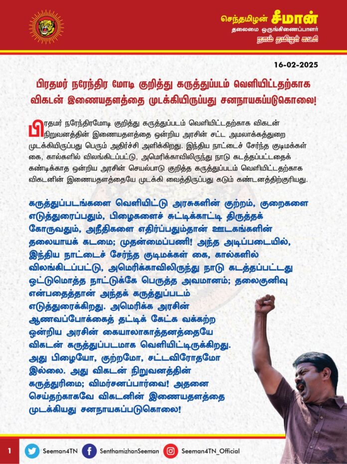 பிரதமர் நரேந்திரமோடி குறித்து கருத்துப்படம் வெளியிட்டதற்காக விகடன் இணையதளத்தை முடக்கியிருப்பது சனநாயகப்படுகொலை!
பிரதமர் நரேந்திரமோடி குறித்து கருத்துப்படம் வெளியிட்டதற்காக விகடன் நிறுவனத்தின் இணையதளத்தை ஒன்றிய அரசின் சட்ட அமலாக்கத்துறை முடக்கியிருப்பது பெரும் அதிர்ச்சி அளிக்கிறது. இந்திய நாட்டைச் சேர்ந்த குடிமக்கள் கை, கால்களில் விலங்கிடப்பட்டு, அமெரிக்காவிலிருந்து நாடுகடத்தப்பட்டதைக் கண்டிக்காத ஒன்றிய அரசின் செயல்பாடு குறித்த கருத்துப்படம் வெளியிட்டதற்காக விகடனின் இணையதளத்தையே முடக்கி வைத்திருப்பது கடும் கண்டனத்திற்குரியது.
கருத்துப்படங்களை வெளியிட்டு அரசுகளின் குற்றம், குறைகளை எடுத்துரைப்பதும், பிழைகளைச் சுட்டிக்காட்டி திருத்தக் கோருவதும், அநீதிகளை எதிர்ப்பதும்தான் ஊடகங்களின் தலையாயக் கடமை; முதன்மைப்பணி! அந்த அடிப்படையில், இந்திய நாட்டைச் சேர்ந்த குடிமக்கள் கை, கால்களில் விலங்கிடப்பட்டு, அமெரிக்காவிலிருந்து நாடு கடத்தப்பட்டது ஒட்டுமொத்த நாட்டுக்கே பெருத்த அவமானம்; தலைகுனிவு என்பதைத்தான் அந்தக் கருத்துப்படம் எடுத்துரைக்கிறது. அமெரிக்க அரசின் ஆணவப்போக்கைத் தட்டிக் கேட்க வக்கற்ற ஒன்றிய அரசின் கையாலாகாத்தனத்தையே விகடன் கருத்துப்படமாக வெளியிட்டிருக்கிறது. அது பிழையோ, குற்றமோ, சட்டவிரோதமோ இல்லை. அது விகடன் நிறுவனத்தின் கருத்துரிமை; விமர்சனப்பார்வை! அதனை செய்தற்காகவே விகடனின் இணையதளத்தை முடக்கியது சனநாயகப்படுகொலை! பேச்சுரிமை, எழுத்துரிமை, கருத்துரிமை எல்லாம் இருந்தால்தான் அந்நாடு சுதந்திர நாடு! அத்தகைய அடிப்படை உரிமைகளே இங்கு பறிக்கப்படுமென்றால், இது விடுதலைபெற்ற நாடா? இல்லை! அடிமை நாடா? எனும் கேள்வி எழுகிறது. ஒன்றியத்தை ஆளும் பாஜக அரசின் இந்நடவடிக்கை இந்திய அரசியலமைப்புச் சட்டம் வழங்கியிருக்கும் அடிப்படை உரிமைகளான கருத்துரிமை, எழுத்துரிமை ஆகியவற்றிற்கு எதிரான கொடும் அச்சுறுத்தல். இதனை வன்மையாக எதிர்க்கிறேன்.
ஒரு கருத்துப்படம் வெளியிட்டதற்காக நூற்றாண்டுப் புகழ்பெற்ற விகடன் நிறுவனத்தின் இணையப்பக்கத்தையே மொத்தமாக முடக்குவார்களென்றால், இங்கு அவசரநிலை நிலவுகிறதா? இல்லை! மக்களாட்சி நீடிக்கிறதா? எதேச்சதிகாரப்போக்கின் உச்சம்! இது சனநாயகத்தின் நான்காம் தூணாக இருக்கக்கூடிய ஊடகங்களுக்கு விடுக்கப்பட்டிருக்கும் நேரடி அச்சுறுத்தல்! இந்தியக் குடிமக்களின் கை,கால்களில் விலங்கிட்ட அமெரிக்க அரசின் செயல்பாட்டைக் கண்டிக்காத பாஜக அரசின் செயல்பாடு தேசப்பக்தி! அதனை எதிர்த்துக் குரலெழுப்பிய விகடன் நிறுவனத்தின் செயல்பாடு தேசவிரோதமா? வெட்கக்கேடு! விகடனின் இணையப்பக்கத்தை முடக்கியதன் மூலம் ஒன்றியத்தை ஆளும் பாஜக அரசு தனது பாசிச முகத்தை மீண்டுமொரு முறை வெளிக்காட்டியிருக்கிறது.
இச்சமயத்தில், கருத்துரிமைக்கு எதிராகக் குரல்வளை நெரிக்கப்பட்டுள்ள விகடன் நிறுவனத்திற்கு தார்மீக ஆதரவாக நாம் தமிழர் கட்சி துணைநிற்குமென உறுதியளிக்கிறேன். இத்தோடு, முடக்கப்பட்டுள்ள விகடன் இணையதளத்தை உடனடியாக விடுவிக்க வேண்டுமென நாம் தமிழர் கட்சி சார்பாக ஒன்றியத்தை ஆளும் பாஜக அரசை வலியுறுத்துகிறேன்.
- செந்தமிழன் சீமான்
தலைமை ஒருங்கிணைப்பாளர்
நாம் தமிழர் கட்சி