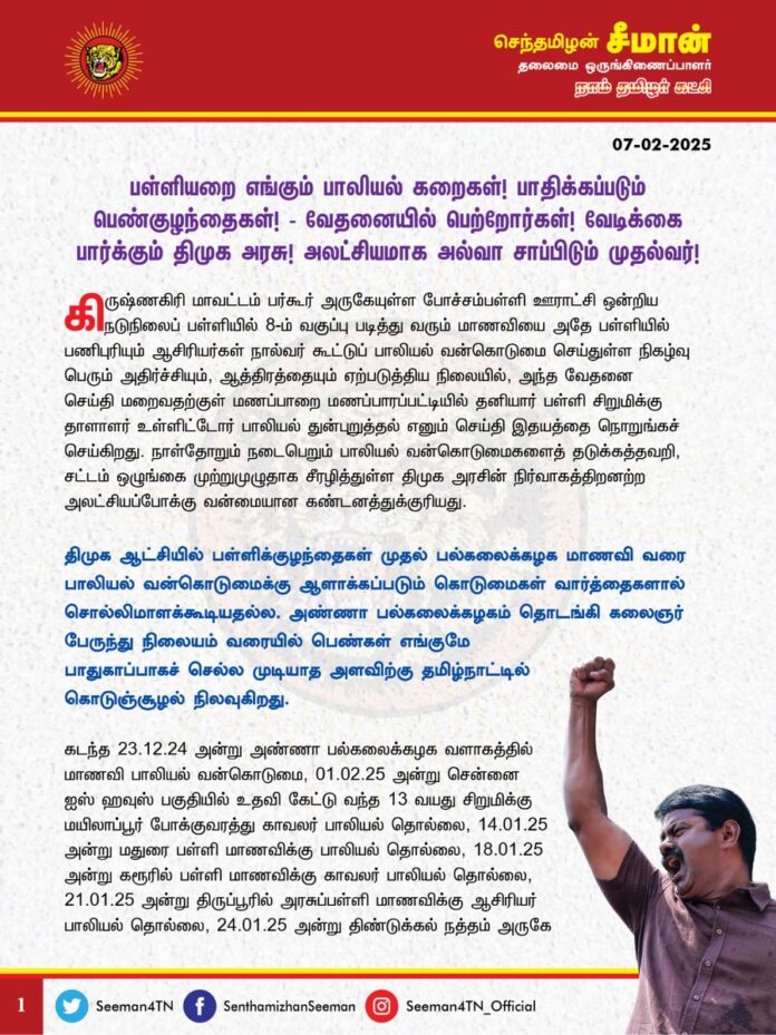 பள்ளியறை எங்கும் பாலியல் கறைகள்! பாதிக்கப்படும் பெண்குழந்தைகள்! வேதனையில் பெற்றோர்கள்! வேடிக்கை பார்க்கும் திமுக அரசு! அலட்சியமாக அல்வா சாப்பிடும் முதல்வர்!
@CMOTamilnadu @mkstalin
கிருஷ்ணகிரி மாவட்டம் பர்கூர் அருகேயுள்ள போச்சம்பள்ளி ஊராட்சி ஒன்றிய நடுநிலைப் பள்ளியில் 8-ம் வகுப்பு படித்து வரும் மாணவியை அதே பள்ளியில் பணிபுரியும் ஆசிரியர்கள் நால்வர் கூட்டுப் பாலியல் வன்கொடுமை செய்துள்ள நிகழ்வு பெரும் அதிர்ச்சியும், ஆத்திரத்தையும் ஏற்படுத்திய நிலையில், அந்த வேதனை செய்தி மறைவதற்குள் மணப்பாறை மணப்பாரப்பட்டியில் தனியார் பள்ளி சிறுமிக்கு தாளாளர் உள்ளிட்டோர் பாலியல் துன்புறுத்தல் எனும் செய்தி இதயத்தை நொறுங்கச் செய்கிறது. நாள்தோறும் நடைபெறும் பாலியல் வன்கொடுமைகளைத் தடுக்கத்தவறி, சட்டம் ஒழுங்கை முற்றுமுழுதாக சீரழித்துள்ள திமுக அரசின் நிர்வாகத்திறனற்ற அலட்சியப்போக்கு வன்மையான கண்டனத்துக்குரியது.
திமுக ஆட்சியில் பள்ளிக்குழந்தைகள் முதல் பல்கலைக்கழக மாணவி வரை பாலியல் வன்கொடுமைக்கு ஆளாக்கப்படும் கொடுமைகள் வார்த்தைகளால் சொல்லிமாளக்கூடியதல்ல. அண்ணா பல்கலைக்கழகம் தொடங்கி கலைஞர் பேருந்து நிலையம் வரையில் பெண்கள் எங்குமே பாதுகாப்பாகச் செல்ல முடியாத அளவிற்கு தமிழ்நாட்டில் கொடுஞ்சூழல் நிலவுகிறது.
கடந்த 23.12.24 அன்று அண்ணா பல்கலைக்கழக வளாகத்தில் மாணவி பாலியல் வன்கொடுமை, 01.02.25 அன்று சென்னை ஐஸ் ஹவுஸ் பகுதியில் உதவி கேட்டு வந்த 13 வயது சிறுமிக்கு மயிலாப்பூர் போக்குவரத்து காவலர் பாலியல் தொல்லை, 14.01.25 அன்று மதுரை பள்ளி மாணவிக்கு பாலியல் தொல்லை, 18.01.25 அன்று கரூரில் பள்ளி மாணவிக்கு காவலர் பாலியல் தொல்லை, 21.01.25 அன்று திருப்பூரில் அரசுப்பள்ளி மாணவிக்கு ஆசிரியர் பாலியல் தொல்லை, 24.01.25 அன்று திண்டுக்கல் நத்தம் அருகே அரசுப்பள்ளி மாணவிக்கு ஆசிரியர் பாலியல் தொல்லை, 18.01.25 அன்று தென்காசி வீராணத்தில் காவலர்களால் இளம்பெண் பாலியல் துன்புறுத்தல், 25.01.25 அன்று கிழக்கு கடற்கரைச் சாலையில் மகிழுந்தில் பயணித்த பெண்களை வீடுவரை விரட்டி சென்ற கொடுமை, 03.02.25 சேலம் தலைவாசலில் பள்ளி மாணவிக்கு முதியவர் பாலியல் தொல்லை, 05.02.25 கிருஷ்ணகிரி பர்கூர் அருகே பள்ளி மாணவி கூட்டுப் பாலியல் வன்கொடுமை, 05.02.25 அன்று கள்ளக்குறிச்சியில் திமுக சட்டமன்ற உறுப்பினர் தூண்டுதலில் பெண் கிராம நிர்வாக அலுவலர் முகத்தில் மீது சாணியை வீசி கீழே தள்ளி கொடுந்தாக்குதல், 05.02.25 அன்று கலைஞர் பேருந்து நிலையத்தில் நின்ற 19 வயது பெண் பாலியல் துன்புறுத்தல், 05.02.25 அன்று சிவகங்கை மாவட்டம் மானாமதுரையில் 8 பள்ளி மாணவிகளுக்கு பாலியல் தொல்லை, 06.02.25 அன்று வேலூர் அருகே ஓடும் ரயிலில் கர்ப்பிணி பெண்ணுக்கு பாலியல் தொல்லை, 06.02.25 அன்று மணப்பாறை மணப்பாரப்பட்டியில் தனியார் பள்ளி 4 ஆம் வகுப்பு சிறுமிக்கு ஆசிரியர், தாளாளர் உள்ளிட்டோர் பாலியல் தொல்லை, 06.02.25 அன்று சேலம் அரசு பள்ளி மாணவிக்கு உடற்கல்வி ஆசிரியர் பாலியல் தொல்லை, 18.11.24 அன்று திருவள்ளூர் பள்ளிப்பட்டு அருகே 3 ஆம் வகுப்பு மாணவிக்கு தலைமை ஆசிரியர் பாலியல் தொல்லை, 21.11.24 அன்று நாகர்கோயிலில் பள்ளி மாணவிக்கு அரசு பேருந்தில் நடத்துநர் பாலியல் தொல்லை, 07.12.24 அன்று கடலூர் மாவட்டம் காட்டுமன்னார்கோவிலைச் சேர்ந்த பெண் காவலருக்கு பாலியல் தொல்லை, 21.12.24 அன்று சங்கரன்கோயிலில் பள்ளி மாணவிக்கு பாலியல் தொல்லை, 26.12.24 அன்று ராஜபாளையத்தில் பெண் காவலருக்கு பாலியல் தொல்லை என திமுக ஆட்சிக்கு வந்த பிறகு பெண்களுக்கு எதிரான குற்றங்கள் நாளுக்குநாள் அதிகரித்து வருவது பெருங்கொடுமையாகும்.
கடந்த 31.12.22 அன்று சென்னை, விருகம்பாக்கத்தில் அம்மையார் கனிமொழி பங்கேற்ற திமுக நிகழ்ச்சியில் பாதுகாப்புப் பணியில் ஈடுபட்டிருந்த இருந்த பெண் காவலர் ஒருவருக்கு திமுக இளைஞரணி நிர்வாகிகள் பாலியல் தொல்லை கொடுத்தது முதல் நேற்று முன்தினம் (05.02.25) தமிழ்நாடு காவல்துறை கூடுதல் தலைமை இயக்குநர் கல்பனா நாயக் அவர்களே தம்மை கொல்ல சதி நடப்பதாக புகார் கூறியது வரை பெண் காவலர்களுக்கே பாதுகாப்பற்ற மிக மோசமான சூழல் தமிழ்நாட்டில் உள்ள நிலையில் திமுக ஆட்சியில் சாதாரண பெண்களுக்கு என்ன பாதுகாப்பு இருக்க முடியும்?
வீட்டை விட்டு வெளியில் சென்ற பெண் குழந்தைகள் மீண்டும் பாதுகாப்பாக வீடு திரும்புவார்களா? என்று பெற்றோர் ஒவ்வொரு நாளும் பரிதவிக்கும் கொடுமையான நிலைக்கு தமிழ்நாட்டு மக்களைத் தள்ளிவிட்டுள்ளது திமுக அரசு. பெண்களுக்கு எதிரான இத்தனை கொடுமைகளையும் தடுக்கத் தவறி கைகட்டி வேடிக்கை பார்க்கும் திமுக அரசு, பெண் சுதந்திரம், பெண்கள் பாதுகாப்பில் முதலிடம் என்றெல்லாம் பேசுவதற்கு வெட்கி தலைகுனிய வேண்டும். (1/2)
