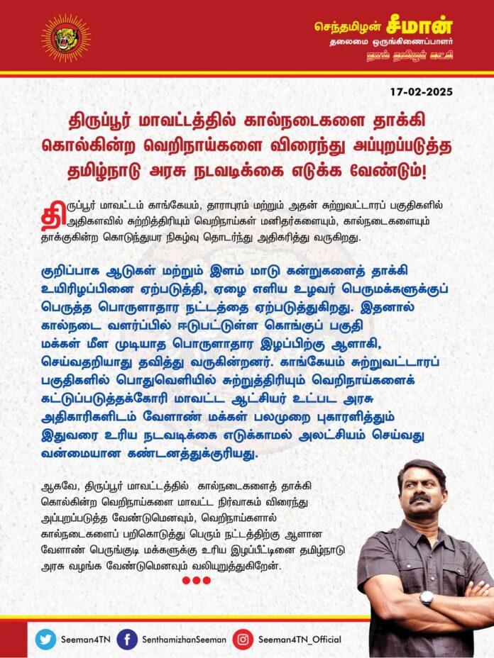 திருப்பூர் மாவட்டத்தில் கால்நடைகளை தாக்கி கொல்கின்ற வெறிநாய்களை விரைந்து அப்புறப்படுத்த தமிழ்நாடு அரசு நடவடிக்கை எடுக்க வேண்டும்!
@CMOTamilnadu @mkstalin
திருப்பூர் மாவட்டம் காங்கேயம், தாராபுரம் மற்றும் அதன் சுற்றுவட்டாரப் பகுதிகளில் அதிகளவில் சுற்றித்திரியும் வெறிநாய்கள் மனிதர்களையும், கால்நடைகளையும் தாக்குகின்ற கொடுந்துயர நிகழ்வு தொடர்ந்து அதிகரித்து வருகிறது.
குறிப்பாக ஆடுகள் மற்றும் இளம் மாடு கன்றுகளைத் தாக்கி உயிரிழப்பினை ஏற்படுத்தி, ஏழை எளிய உழவர் பெருமக்களுக்குப் பெருத்த பொருளாதார நட்டத்தை ஏற்படுத்துகிறது. இதனால் கால்நடை வளர்ப்பில் ஈடுபட்டுள்ள கொங்குப் பகுதி மக்கள் மீள முடியாத பொருளாதார இழப்பிற்கு ஆளாகி, செய்வதறியாது தவித்து வருகின்றனர். காங்கேயம் சுற்றுவட்டாரப் பகுதிகளில் பொதுவெளியில் சுற்றுத்திரியும் வெறிநாய்களைக் கட்டுப்படுத்தக்கோரி மாவட்ட ஆட்சியர் உட்பட அரசு அதிகாரிகளிடம் வேளாண் மக்கள் பலமுறை புகாரளித்தும் இதுவரை உரிய நடவடிக்கை எடுக்காமல் அலட்சியம் செய்வது வன்மையான கண்டனத்துக்குரியது.
ஆகவே, திருப்பூர் மாவட்டத்தில் கால்நடைகளைத் தாக்கி கொல்கின்ற வெறிநாய்களை மாவட்ட நிர்வாகம் விரைந்து அப்புறப்படுத்த வேண்டுமெனவும், வெறிநாய்களால் கால்நடைகளைப் பறிகொடுத்து பெரும் நட்டத்திற்கு ஆளான வேளாண் பெருங்குடி மக்களுக்கு உரிய இழப்பீட்டினை தமிழ்நாடு அரசு வழங்க வேண்டுமெனவும் வலியுறுத்துகிறேன்.
- செந்தமிழன் சீமான்
தலைமை ஒருங்கிணைப்பாளர்
நாம் தமிழர் கட்சி