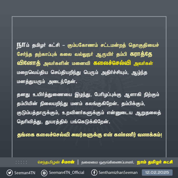 நாம் தமிழர் கட்சி - கும்பகோணம் சட்டமன்றத் தொகுதியைச் சேர்ந்த தற்காப்புக் கலை வல்லுநர் ஆருயிர் தம்பி கராத்தே வினோத் அவர்களின் மனைவி கலைச்செல்வி அவர்கள் மறைவெய்திய செய்தியறிந்து பெரும் அதிர்ச்சியும், ஆழ்ந்த மனத்துயரும் அடைந்தேன்.
தனது உயிர்த்துணையை இழந்து, பேரிழப்புக்கு ஆளாகி நிற்கும் தம்பியின் நிலையறிந்து மனம் கலங்குகிறேன். தம்பிக்கும், குடும்பத்தாருக்கும், உறவினர்களுக்கும் என்னுடைய ஆறுதலைத் தெரிவித்து, துயரத்தில் பங்கெடுக்கிறேன்.
தங்கை கலைச்செல்வி அவர்களுக்கு என் கண்ணீர் வணக்கம்!