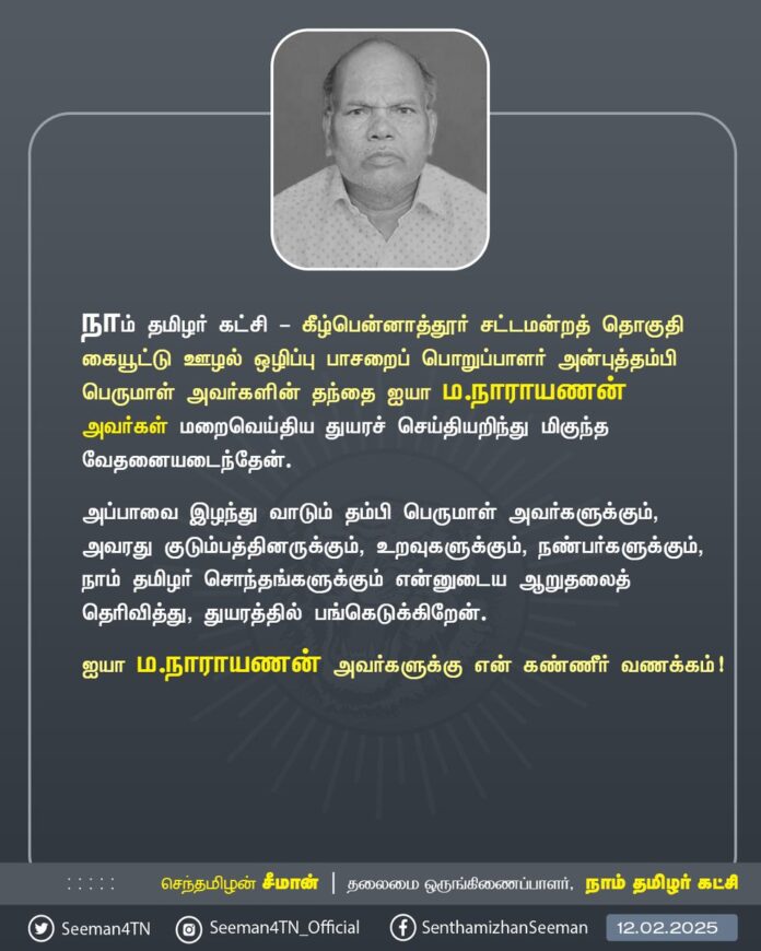 நாம் தமிழர் கட்சி - கீழ்பென்னாத்தூர் சட்டமன்றத் தொகுதி கையூட்டு-ஊழல் ஒழிப்புப் பாசறைப் பொறுப்பாளர் அன்புத்தம்பி பெருமாள் அவர்களின் தந்தை ஐயா ம.நாராயணன் அவர்கள் மறைவெய்திய துயரச் செய்தியறிந்து மிகுந்த வேதனையடைந்தேன்.
அப்பாவை இழந்து வாடும் தம்பி பெருமாள் அவர்களுக்கும், அவரது குடும்பத்தினருக்கும், உறவுகளுக்கும், நண்பர்களுக்கும், நாம் தமிழர் சொந்தங்களுக்கும் என்னுடைய ஆறுதலைத் தெரிவித்து, துயரத்தில் பங்கெடுக்கிறேன்.
ஐயா ம.நாராயணன் அவர்களுக்கு என் கண்ணீர் வணக்கம்!