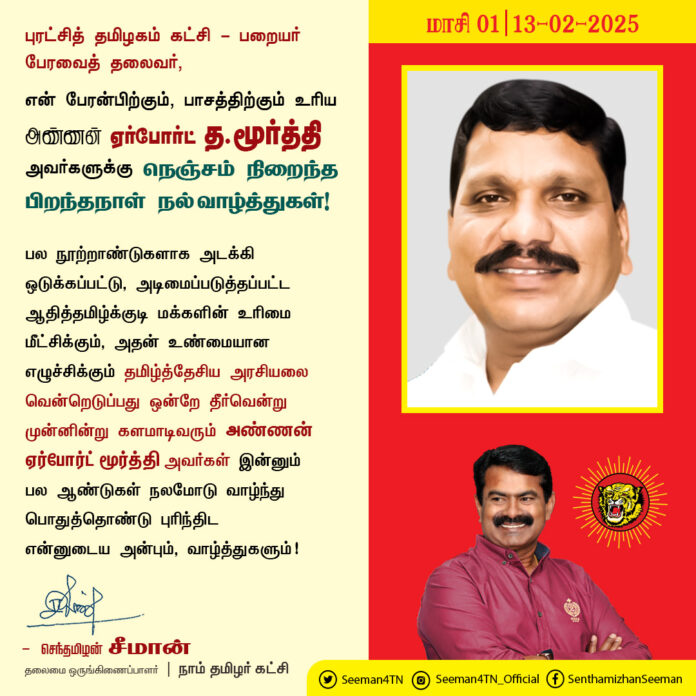 புரட்சித் தமிழகம் கட்சி - பறையர் பேரவைத் தலைவர், என் பேரன்பிற்கும், பாசத்திற்கும் உரிய அண்ணன் ஏர்போர்ட் த.மூர்த்தி அவர்களுக்கு நெஞ்சம் நிறைந்த பிறந்தநாள் நல் வாழ்த்துகள்!
@airportmoorthy
பல நூற்றாண்டுகளாக அடக்கி ஒடுக்கப்பட்டு, அடிமைப்படுத்தப்பட்ட ஆதித்தமிழ்க்குடி மக்களின் உரிமை மீட்சிக்கும், அதன் உண்மையான எழுச்சிக்கும் தமிழ்த்தேசிய அரசியலை வென்றெடுப்பது ஒன்றே தீர்வென்று முன்னின்று களமாடிவரும் அண்ணன் ஏர்போர்ட் மூர்த்தி அவர்கள் இன்னும் பல ஆண்டுகள் நலமோடு வாழ்ந்து பொதுத்தொண்டு புரிந்திட என்னுடைய அன்பும், வாழ்த்துகளும்!