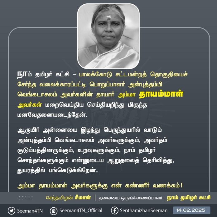 நாம் தமிழர் கட்சி - பாலக்கோடு சட்டமன்றத் தொகுதியைச் சேர்ந்த வலைக்காரப்பட்டி பொறுப்பாளர் அன்புத்தம்பி வெங்கடாசலம் அவர்களின் தாயார் அம்மா தாயம்மாள் அவர்கள் மறைவெய்திய செய்தியறிந்து மிகுந்த மனவேதனையடைந்தேன்.
ஆருயிர் அன்னையை இழந்து பெருந்துயரில் வாடும் அன்புத்தம்பி வெங்கடாசலம் அவர்களுக்கும், அவர்தம் குடும்பத்தினருக்கும், உறவுகளுக்கும், நாம் தமிழர் சொந்தங்களுக்கும் என்னுடைய ஆறுதலைத் தெரிவித்து, துயரத்தில் பங்கெடுக்கிறேன்.
அம்மா தாயம்மாள் அவர்களுக்கு என் கண்ணீர் வணக்கம்!