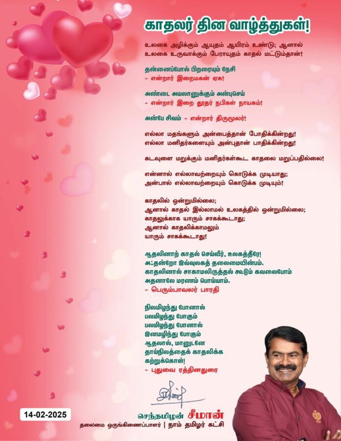 உலகை அழிக்கும் ஆயுதம் ஆயிரம் உண்டு; ஆனால்
உலகை உருவாக்கும் பேராயுதம் காதல் மட்டும்தான்!
தன்னைப்போல் பிறரையும் நேசி
என்றார் இறைமகன் ஏசு!
அண்டை அயலானுக்கும் அன்புசெய் என்றார்
இறை தூதர் நபிகள் நாயகம்!
அன்பே சிவம் என்றார் திருமூலர்!
எல்லா மதங்களும் அன்பைத்தான் போதிக்கின்றது!
எல்லா மனிதர்களையும் அன்புதான் பாதிக்கின்றது!
கடவுளை மறுக்கும் மனிதர்கள் கூட காதலை மறுப்பதில்லை!
என்னால் எல்லாவற்றையும் கொடுக்க முடியாது;
அன்பால் எல்லாவற்றையும் கொடுக்க முடியும்!
காதலில் ஒன்றுமில்லை;
ஆனால் காதல் இல்லாமல் உலகத்தில் ஒன்றுமில்லை;
காதலுக்காக யாரும் சாகக் கூடாது;
ஆனால் காதலிக்காமலும் யாரும்
சாகக் கூடாது!
ஆதலினாற் காதல் செய்வீர், உலகத்தீரே!
அஃதன்றோ இவ்வுலகத் தலைமையின்பம்.
காதலினால் சாகாமலிருத்தல் கூடும் கவலைபோம்
அதனாலே மரணம் பொய்யாம்.
- பெரும்பாவலர் பாரதி
நிலமிழந்து போனால்
பலமிழந்து போகும்
பலமிழந்து போனால்
இனமழிந்து போகும்
ஆதலால், மானுடனே
தாய்நிலத்தைக் காதலிக்க கற்றுக்கொள்!
- புதுவை ரத்தினதுரை