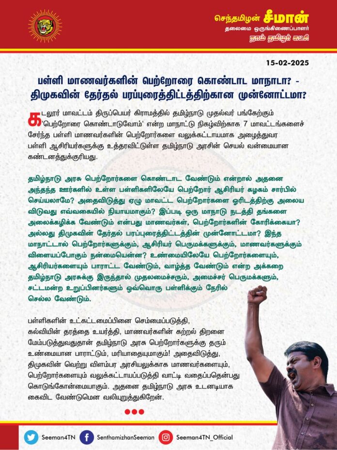 பள்ளி மாணவர்களின் பெற்றோரைக் கொண்டாட மாநாடா? திமுகவின் தேர்தல் பரப்புரைத்திட்டத்திற்கான முன்னோட்டமா?
@CMOTamilnadu @mkstalin
கடலூர் மாவட்டம், திருப்பெயர் கிராமத்தில் தமிழ்நாடு முதல்வர் பங்கேற்கும் 'பெற்றோரைக் கொண்டாடுவோம்' என்ற மாநாட்டு நிகழ்விற்காக 7 மாவட்டங்களைச்சேர்ந்த பள்ளி மாணவர்களின் பெற்றோர்களை வலுக்கட்டாயமாக அழைத்துவர பள்ளி ஆசிரியர்களுக்கு உத்தரவிட்டுள்ள தமிழ்நாடு அரசின் செயல் வன்மையான கண்டனத்துக்குரியது.
தமிழ்நாடு அரசு பெற்றோர்களைக் கொண்டாட வேண்டும் என்றால் அதனை அந்தந்த ஊர்களில் உள்ள பள்ளிகளிலேயே பெற்றோர் ஆசிரியர் கழகம் சார்பில் செய்யலாமே? அதைவிடுத்து ஏழு மாவட்ட பெற்றோர்களை ஓரிடத்திற்கு அலைய விடுவது எவ்வகையில் நியாயமாகும்?
இப்படி ஒரு மாநாடு நடத்தி தங்களை அலைக்கழிக்க வேண்டும் என்பது மாணவர்கள், பெற்றோர்களின் கோரிக்கையா? அல்லது திமுகவின் தேர்தல் பரப்புரைத்திட்டத்தின் முன்னோட்டமா?
இந்த மாநாட்டால் பெற்றோர்களுக்கும், ஆசிரியர் பெருமக்களுக்கும், மாணவர்களுக்கும் விளையப்போகும் நன்மையென்ன?
உண்மையிலேயே பெற்றோர்களையும், ஆசிரியர்களையும் பாராட்ட வேண்டும், வாழ்த்த வேண்டும் என்ற அக்கறை தமிழ்நாடு அரசுக்கு இருந்தால் முதலமைச்சரும், அமைச்சர் பெருமக்களும், சட்டமன்ற உறுப்பினர்களும் ஒவ்வொரு பள்ளிக்கும் நேரில் செல்ல வேண்டும்.
பள்ளிகளின் உட்கட்டமைப்பினைச் செம்மைப்படுத்தி, கல்வியின் தரத்தை உயர்த்தி, மாணவர்களின் கற்றல் திறனை மேம்படுத்துவதுதான் தமிழ்நாடு அரசு பெற்றோர்களுக்குத் தரும் உண்மையான பாராட்டும், மரியாதையுமாகும்!
அதைவிடுத்து, திமுகவின் வெற்று விளம்பர அரசியலுக்காக மாணவர்களையும், பெற்றோர்களையும் வலுக்கட்டாயப்படுத்தி வாட்டி வதைப்பதென்பது கொடுங்கோன்மையாகும். அதனை தமிழ்நாடு அரசு உடனடியாகக் கைவிட வேண்டுமென வலியுறுத்துகிறேன்.
- செந்தமிழன் சீமான்
தலைமை ஒருங்கிணைப்பாளர்
நாம் தமிழர் கட்சி